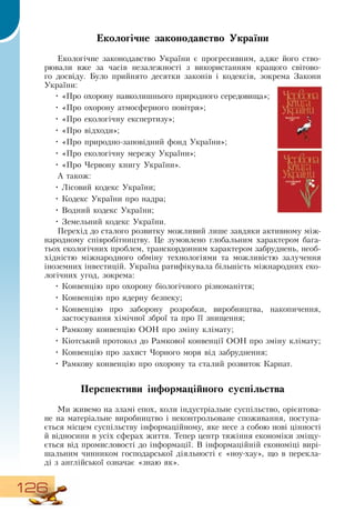 126
Екологічне законодавство України
Екологічне законодавство України є прогресивним, адже його ство-
рювали вже за часів незалежності з використанням кращого світово-
го досвіду. Було прийнято десятки законів і кодексів, зокрема  Закони
України:
•
	
«Про охорону навколишнього природного середовища»;
•
	
«Про охорону атмосферного повітря»;
•
	
«Про екологічну експертизу»;
•
	
«Про відходи»;
•
	
«Про природно-заповідний фонд України»;
•
	
«Про екологічну мережу України»;
•
	
«Про Червону книгу України».
А також:
•
	
Лісовий кодекс України;
•
	
Кодекс України про надра;
  
•
	
Водний кодекс України;
   
•
	
Земельний кодекс України.
  
Перехід до сталого розвитку можливий лише завдяки активному між-
народному співробітництву. Це зумовлено глобальним характером бага-
тьох екологічних проблем, транскордонним характером забруднень, необ-
хідністю міжнародного обміну технологіями та можливістю залучення
іноземних інвестицій. Україна ратифікувала більшість міжнародних еко-
логічних угод, зокрема:
•
	
Конвенцію про охорону біологічного різноманіття;
•
	
Конвенцію про ядерну безпеку;
•
	
Конвенцію про заборону розробки, виробництва, накопичення,
застосування хімічної зброї та про її знищення;
•
	
Рамкову конвенцію  ООН  про зміну клімату;
•
	
Кіотський протокол до  Рамкової конвенції  ООН  про зміну клімату;
•
	
Конвенцію про захист Чорного моря від забруднення;
•
	
Рамкову конвенцію про охорону та сталий розвиток Карпат.
Перспективи інформаційного суспільства
Ми живемо на зламі епох, коли індустріальне суспільство, орієнтова-
не на матеріальне виробництво і неконтрольоване споживання, поступа-
ється місцем суспільству інформаційному, яке несе з собою нові цінності
й відносини в усіх сферах життя. Тепер центр тяжіння економіки зміщу-
ється від промисловості до інформації.  В  інформаційній економіці вирі-
шальним чинником господарської діяльності є «ноу-хау», що в перекла-
ді з англійської означає «знаю як».
 
