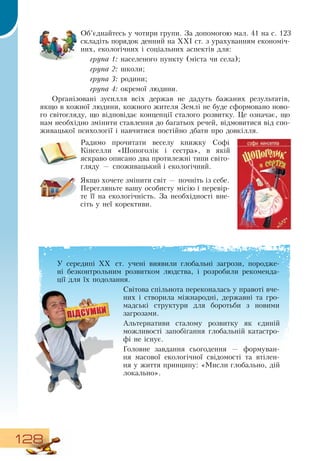128
Об’єднайтесь у чотири групи.  За допомогою мал. 41 на с. 123
складіть порядок денний на ХХІ ст. з урахуванням економіч-
них, екологічних і соціальних аспектів для:
група 1: населеного пункту (міста чи села);
група 2: школи;
група 3: родини;
група 4: окремої людини.
Організовані зусилля всіх держав не дадуть бажаних результатів,
якщо в кожної людини, кожного жителя  Землі не буде сформовано ново-
го світогляду, що відповідає концепції сталого розвитку. Це означає, що
нам необхідно змінити ставлення до багатьох речей, відмовитися від спо-
живацької психології і навчитися постійно дбати про довкілля.
Радимо прочитати веселу книжку  Софі
Кінселли «Шопоголік і сестра», в якій
яскраво описано два протилежні типи світо-
гляду — споживацький і екологічний.
Якщо хочете змінити світ — почніть із себе.
Перегляньте вашу особисту місію і перевір-
те її на екологічність.  За необхідності вне-
сіть у неї корективи.
У середині ХХ ст. учені виявили глобальні загрози, породже-
ні безконтрольним розвитком людства, і розробили рекоменда-
ції для їх подолання.
Світова спільнота переконалась у правоті вче-
них і створила міжнародні, державні та гро-
мадські структури для боротьби з новими
загрозами.
Альтернативи сталому розвитку як єдиній
можливості запобігання глобальній катастро-
фі не існує.
Головне завдання сьогодення — формуван-
ня масової екологічної свідомості та втілен-
ня у життя принципу: «Мисли глобально, дій
локально».
 