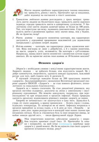 12
Життя людини прийнято характеризувати такими показника-
ми: тривалість, рівень і якість. Прочитайте про ці показники,
дайте відповіді на поставлені в тексті запитання.
1.	 Тривалість людського життя розглядають у трьох вимірах: трива-
лість життя людини як біологічного виду; тривалість життя окремого
індивіда; середня тривалість життя в конкретному суспільстві. У біо-
логічному сенсі життя людини зазвичай триває не більш як 100 років.
Тих, хто переступає цю межу, називають довгожителями.  Середня три-
валість життя в розвинених країнах світу значно вища, ніж у бідних.
Як ви думаєте,чому?
2.	 Рівень життя — передусім економічна категорія, яка характеризує
доступність у середовищі проживання можливостей для задоволення
матеріальних і духовних потреб людини.
3.	 Якість життя — категорія, що характеризує рівень задоволення жит-
тям.  Вона пов’язана не лише з добробутом, а й з такими поняттями,
як щастя, здоров’я, успіх, впливовість. Ця категорія є суб’єктивною.
Наприклад, оцінка якості життя оптимістом і песимістом суттєво відріз-
няються. Як ви оцінюєте якість свого життя за 10-бальною шкалою?
Феномен здоров'я
Здоров’я є необхідною умовою і невід’ємною характеристикою життя.
Здоров’я людини — це набагато більше, ніж відсутність хвороб. Це і
добре самопочуття, енергійність, здатність швидко одужувати, важливий
ресурс для того, щоб ставити мету й досягати її.
     
У науковій літературі наведено більш як 200 трактувань поняття
«здоров’я».  Загальноприйнятим є визначення  Всесвітньої організації охо-
рони здоров’я (ВООЗ): «Здоров’я — це стан повного фізичного, психо-
логічного та соціального благополуччя».
Здоров’я не є чимось статичним. Це стан динамічної рівноваги, яку
організм постійно підтримує, реагуючи на зміни у зовнішньому і внут-
рішньому середовищах. Ми можемо занедужати, наприклад, при пере-
охолодженні чи при потраплянні в організм інфекції.  Однак природна
здатність організму відновлювати рівновагу поверне здоров’я до норми.
Хвороба не починається і не закінчується в одну мить.  Здавалося б,
учора ліг спати здоровим, а вранці прокинувся — болить горло і голова,
піднялась температура. Та захворіли ви не вночі. Інфекція потрапила в
організм принаймні за кілька годин, а то й днів до того. «Хвороба — це
драма у двох діях: перша розігрується в похмурій тиші наших тканин при
погашених свічках. Коли ж з’являються біль та інші неприємні явища, це
майже завжди другий акт», — писав французький хірург Лериш.
Між теоретичним поняттям «абсолютне здоров’я» і хворо-
бою існують проміжні стадії (мал. 3). Прочитайте їх озна-
ки і поміркуйте, на якій точці континууму перебуває ваше
здоров’я у даний момент.  Як би ви оцінили стан свого здоров’я
протягом останнього місяця, року?
 