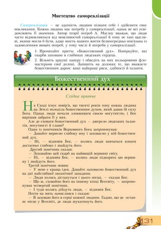 131
Мистецтво самореалізації
Самореалізація — це здатність людини пізнати себе і здійснити своє
покликання. Кожна людина має потребу у самореалізації, однак не всі усві-
домлюють її значення. Автор теорії потреб А.
 
Маслоу вважав, що люди
часто відмовляються від можливостей самореалізації й тому не такі щасли-
ві, якими могли б бути, адже якість нашого життя безпосередньо пов’язана із
задоволенням вищих потреб, у тому числі й потреби у самореалізації.
1.
	
Прочитайте притчу «Божественний дух». Поміркуйте, які
скарби заховано в глибинах людських сердець.
2.
	
Візьміть аркуші паперу і обведіть на них кольоровими фло-
мастерами свої долоні.  Запишіть на долонях те, що вважаєте
божественним даром: ваші найкращі риси, здібності й таланти.
Божественний дух
На  Сході існує повір’я, що тисячі років тому кожна людина
на  Землі володіла божественним духом, який давав їй силу
Бога.  Однак люди почали зловживати своєю могутністю, і Бог
вирішив забрати її у них.
  
Але де сховати божественний дух — джерело людських талан-
тів, могутності й слави?
Один із помічників  Верховного Бога запропонував:
—  Давайте вириємо глибоку яму і заховаємо у ній божествен-
ний дух.
—  Ні, — відповів Бог, — колись люди навчаться копати
  
достатньо глибоко і знайдуть його.
 Другий помічник сказав:
—  Заховаймо цей скарб на найвищій вершині світу.
—  Ні, — відповів Бог, — колись люди підкорять цю верши-
ну і знайдуть його.
Третій помічник мовив:
— У мене є краща ідея.  Давайте заховаємо божественний дух
на дні найглибшої океанічної западини.
— Люди колись дістануться і цього місця, — сказав Бог.
— Що ж, сховаймо його на іншому кінці  Всесвіту, — запропо-
нував четвертий помічник.
— І туди колись дійдуть люди, — відповів Бог.
Потім на мить замислився і сказав:
—  Я  заховаю його в серці кожної людини. Гадаю, що це
  
остан-
нє місце у  Всесвіті, де люди шукатимуть його.
    
Східна притча
 
