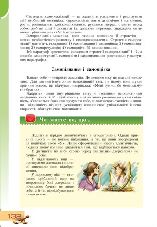 132
Мистецтво самореалізації — це здатність усвідомити і реалізувати
свій особистий потенціал, спроможність жити динамічно і натхненно,
рости, розвиватись, удосконалюватися, рухатись уперед, ставити перед
собою амбітні цілі й досягати їх, долаючи перепони, знаходячи опти-
мальні рішення для себе й оточення.
Самореалізація можлива, коли людина визначила її стратегію —
шляхи особистісного розвитку і самовдосконалення.  Стратегія самореа-
лізації має п’ять складових: 1) самопізнання і самооцінка; 2) самовизна-
чення; 3)
 
саморегуляція; 4) самоосвіта; 5) самовиховання.
Цей параграф присвячено складовим стратегії самореалізації 1—2, а
способи саморегуляції, самоосвіти і самовиховання розглянемо у наступ-
них параграфах.
     
Самопізнання і самооцінка
Пізнати себе — непросте завдання.  До певного віку це взагалі немож-
ливо.  Для дитини існує лише навколишній світ, і в ньому вона шукає
причини всього, що відчуває, наприклад: «Мені сумно, бо мене засму-
тив братик».
Відкриття свого внутрішнього світу є головним психологічним
надбанням юності. У підлітковому віці активно розвивається самосвідо-
мість, з’являється бажання зрозуміти себе, пізнати свою схожість з інши-
ми і відмінність від них, усвідомити ознаки своєї унікальності й непо-
вторності, збагнути своє покликання.
×è çíàºте вè, ùî...
Підлітків нерідко звинувачують в егоцентризмі.  Однак при-
чина цього — не погане виховання, а те, що вони зосереджені
на пошуках свого «Я». Лише сформувавши власну ідентичність,
людина знову починає цікавитися тим, що відбувається навколо.
У дитинстві ми ніби стоїмо перед запітнілим дзеркалом і не
бачимо себе.
У підлітковому віці
 
—
протираємо дзеркало і пиль-
но вивчаємо своє відобра-
ження.
У дорослому віці — сти-
раємо сріблястий шар на
зворотному боці дзеркала і
починаємо бачити не лише
себе, а й те, що відбувається
навколо нас.
    
 