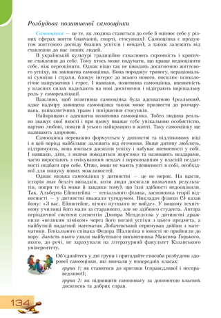 134
Розбудова позитивної самооцінки
Самооцінка — це те, як людина ставиться до себе й оцінює себе у різ-
них сферах життя (навчанні, спорті, стосунках).  Самооцінка є продук-
том життєвого досвіду (наших успіхів і невдач), а також залежить від
ставлення до нас інших людей.
В  українській культурі традиційно схвалюють скромність і критич-
не ставлення до себе. Тому хтось може подумати, що краще недооцінити
себе, ніж переоцінити.  Однак ніщо так не шкодить досягненню життєво-
го успіху, як занижена самооцінка.  Вона породжує тривогу, нераціональ-
ні сумніви і страхи, блокує інтерес до всього нового, посилює психоло-
гічне напруження і стрес. І навпаки, позитивна самооцінка, впевненість
у власних силах надихають на нові досягнення і відіграють вирішальну
роль у самореалізації.
Важливо, щоб позитивна самооцінка була адекватною (реальною),
адже надміру завищена самооцінка також може призвести до розчару-
вань, психологічних травм і погіршення стосунків.
Найкращою є адекватна позитивна самооцінка. Тобто людина реаль-
но зважує свої якості і при цьому вважає себе унікальною особистістю,
вартою любові, поваги й усього найкращого в житті. Таку самооцінку ще
називають здоровою.
Самооцінка переважно формується у дитинстві та підлітковому віці
і в цей період найбільше залежить від оточення.  Якщо дитину люблять,
підтримують, вона вчиться досягати успіху і набуває впевненості у собі.
І навпаки, діти, з якими поводяться жорстоко та називають нездарами,
часто виростають з очікуванням невдач і переконанням у власній нездат-
ності подбати про себе.  Отже, вони не мають упевненості в собі, необхід-
ної для пошуку нових можливостей.
Однак низька самооцінка у дитинстві — це не вирок.  На щастя,
історія знає безліч випадків, коли люди досягали визначних результа-
тів, попри те (а може й завдяки тому), що їхні здібності недооцінили.
Так, Альберта Ейнштейна — геніального фізика, засновника теорії від-
носності — у дитинстві вважали тугодумом.  Викладач фізики
 
(!) казав
йому: «З  вас, Ейнштейне, нічого путнього не вийде». У вищому техніч-
ному училищі його мали за старанного, але не здібного студента. Автора
періодичної системи елементів  Дмитра
 
Менделєєва у дитинстві драж-
нили «великим хіміком» через його погані успіхи з цього предмета, а
майбутній видатний математик Лобачевський отримував двійки з мате-
матики. Геніального співака Федора Шаляпіна в юності не прийняли до
хору.  Замість нього узяли майбутнього письменника Максима Горького,
якого, до речі, не зарахували на літературний факультет Казанського
університету.
     
Об’єднайтесь у дві групи і пригадайте способи розбудови здо-
рової самооцінки, які вивчали у попередніх класах:
група 1: як ставитися до критики (справедливої і неспра-
ведливої);
група 2: як підвищити самоповагу за допомогою власних
досягнень та добрих справ.
  
 