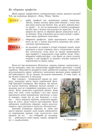 137
Як обирати професію
Який варіант професійного самовизначення можна вважати вдалим?
Той, що відповідає формулі: «Хочу. Можу. Треба».
ХОЧУ — вибір професії має відповідати вашим бажанням.
Звісно, можна втілити мрію своїх батьків і стати тим,
ким вони хочуть вас бачити. Так, до речі, роблять бага-
то людей — ті, хто не визначився зі своїми уподобання-
ми або звик у всьому покладатися на дорослих. Та пра-
цювати все життя за обраним фахом доведеться вам, а
не батькам. Тому й рішення після консультації з дорос-
лими варто приймати самостійно.
МОЖУ — обираючи професію, треба враховувати власні здіб­
ності до неї, а також відсутність медичних або психо-
логічних протипоказань.
ТРЕБА — ви належите до першої в історії генерації людей, котрі
житимуть в епоху стрімких змін у технологіях і потре-
бах суспільства, коли мало не щодня виникатимуть
нові професії і зникатимуть старі робочі місця. Тому,
обираючи майбутній фах, слід брати до уваги сучасну
потребу в цій професії та якомога точніше оцінити її
перспективи на ринку праці.
Коли всі три компоненти збігаються, людина отримує задоволення, у
неї все виходить, вона має перспективи професійного зростання і гідний
заробіток. Можливість розкриття своїх здібностей підвищує мотивацію й
результативність праці, забезпечує досягнення високого рівня професій-
ної майстерності.  За це людину заслужено поважають. У свою чергу, це
ще більше стимулює її ентузіазм.
Про «сродну»
  
(споріднену) працю як запо-
руку людського щастя писав український філо-
соф Григорій  Сковорода.  Він вважав, що важли-
во вчасно помітити природні нахили дитини і в
жодному разі не створювати перешкод для її роз-
витку. Коли дозволити селянській дитині, якщо
вона того хоче, стати музикою і все своє життя
присвятити цьому прекрасному мистецтву, а сино-
ві монарха, якщо він не має бажання, а голо-
вне — хисту керувати країною, дозволити працю-
вати на землі, люди стануть щасливішими. Коли
займаєшся улюбленою справою, навіть результа-
тивність твоєї діяльності відчутно збільшується.
Григорій  Сковорода міркував не лише про
щастя окремої людини: коли кожен займатиметь-
ся спорідненою працею, саме суспільство стане
кращим, бо всі — від хлібороба до полковод-
ця
 
— робитимуть свою справу творчо, професій-
но і з задоволенням. Г.  Сковорода
 