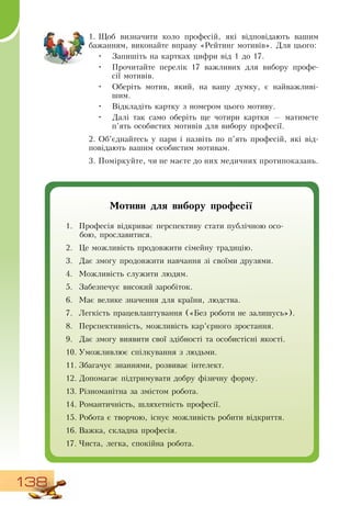 138
1.
	
Щоб визначити коло професій, які відповідають вашим
бажанням, виконайте вправу «Рейтинг мотивів».  Для цього:
•
	
Запишіть на картках цифри від 1 до 17.
•
	
Прочитайте перелік 17 важливих для вибору профе-
сії мотивів.
•
	
Оберіть мотив, який, на вашу думку, є найважливі-
шим.
•
	
Відкладіть картку з номером цього мотиву.
•
	
Далі так само оберіть ще чотири картки — матимете
п’ять особистих мотивів для вибору професії.
2.
	
Об’єднайтесь у пари і назвіть по п’ять професій, які від-
повідають вашим особистим мотивам.
3.
	
Поміркуйте, чи не маєте до них медичних протипоказань.
Мотиви для вибору професії
1.
	
Професія відкриває перспективу стати публічною осо-
бою, прославитися.
2.
	
Це можливість продовжити сімейну традицію.
3.
	
Дає змогу продовжити навчання зі своїми друзями.
4.
	
Можливість служити людям.
5.
	
Забезпечує високий заробіток.
6.
	
Має велике значення для країни, людства.
7.
	
Легкість працевлаштування («Без роботи не залишусь»).
8.
	
Перспективність, можливість кар’єрного зростання.
9.
	
Дає змогу виявити свої здібності та особистісні якості.
10.
	
Уможливлює спілкування з людьми.
11.
	
Збагачує знаннями, розвиває інтелект.
12.
	
Допомагає підтримувати добру фізичну форму.
13.
	
Різноманітна за змістом робота.
14.
	
Романтичність, шляхетність професії.
15.
	
Робота є творчою, існує можливість робити відкриття.
16.
	
Важка, складна професія.
17.
	
Чиста, легка, спокійна робота.
 