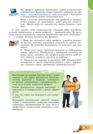 139
Які професії найбільше відповідають вашим психологічним
особливостям?  Відповідь можна отримати, зайшовши на сайт
  
http://www.proforientator.ru/tests/tests.html і виконавши
в інтерактивному режимі спеціальний тест.
Якщо в переліку рекомендованих вам професій не знайдете
нічого цікавого, не засмучуйтесь, адже ідеальних тестів не
існує.  Врешті-решт усе залежить від вашого бажання і сили
волі.
У світі існують сотні спеціальностей.  Свідомий вибір передбачає
детальне ознайомлення зі світом професій — профорієнтацію.  До закін-
чення школи постарайтеся дізнатись якнайбільше про різні спеціальнос-
ті — з книжок, фільмів, Інтернету, від фахівців.
  
1.
	
Якщо вас зацікавила чиясь професія, попросіть розказа-
ти про неї, можливо, влаштувати екскурсію чи коротке ста-
жування. Це допоможе визначитися, чи підходить вам така
робота.
2*.  Якщо маєте змогу, проведіть екскурсію до найближчого
центру зайнятості.  Ознайомтеся з нинішньою ситуацією на
ринку праці, запитайте, які професії користуються найбіль-
шим попитом, дізнайтесь прогнози на майбутнє.
3*. Проведіть дослідження за допомогою  ЗМІ. Проаналізуйте
оголошення на зразок «Пропоную роботу» у пресі, інформа-
цію з Інтернет-сайтів, присвячених працевлаштуванню.
Б
Підлітковий вік відіграє важливу роль у житті
людини: в цей період формуються світогляд,
система цінностей і характер, відбувають-
ся процеси самопізнання і самовизначення, у
тому числі й вибір майбутньої професії.
Рівень благополуччя людини пов’язаний із
можливістю її самореалізації у різних сферах
життя.
У наш час кожен має можливості для саморе-
алізації.
Важливими компонентами стратегії самореа-
лізації є самопізнання і розбудова позитивної
самооцінки, самовизначення (в тому числі й
професійне), саморегуляція, самоосвіта і само-
виховання.
 
