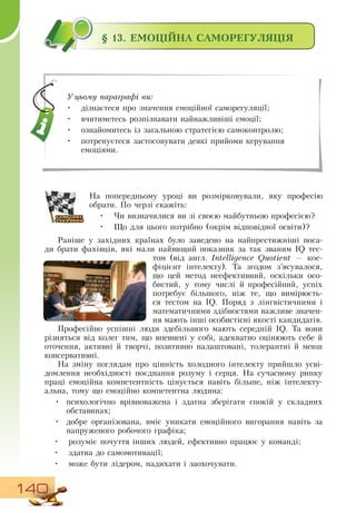 140
§ 13. ЕМОЦІЙНА САМОРЕГУЛЯЦІЯ
На попередньому уроці ви розмірковували, яку професію
обрати. По черзі скажіть:
•
	
Чи визначилися ви зі своєю майбутньою професією?
•
	
Що для цього потрібно (окрім відповідної освіти)?
  
Раніше у західних країнах було заведено на найпрестижніші поса-
ди брати фахівців, які мали найвищий показник за так званим IQ тес-
том (від англ. Intelligence Quotient — кое-
фіцієнт інтелекту). Та згодом з’ясувалося,
що цей метод неефективний, оскільки осо-
бистий, у тому числі й професійний, успіх
потребує більшого, ніж те, що вимірюєть-
ся тестом на IQ. Поряд з лінгвістичними і
математичними здібностями важливе значен-
ня мають інші особистісні якості кандидатів.
  
Професійно успішні люди здебільшого мають середній IQ. Та вони
різняться від колег тим, що впевнені у собі, адекватно оцінюють себе й
оточення, активні й творчі, позитивно налаштовані, толерантні й менш
консервативні.
На зміну поглядам про цінність холодного інтелекту прийшло усві-
домлення необхідності поєднання розуму і серця.  На сучасному ринку
праці емоційна компетентність цінується навіть більше, ніж інтелекту-
альна, тому що емоційно компетентна людина:
•
	
психологічно врівноважена і здатна зберігати спокій у складних
обставинах;
•
	
добре організована, вміє уникати емоційного вигорання навіть за
напруженого робочого графіка;
   
•
	
розуміє почуття інших людей, ефективно працює у команді;
•
	
здатна до самомотивації;
•
	
може бути лідером, надихати і заохочувати.
Уцьому параграфі ви:
•
	
дізнаєтеся про значення емоційної саморегуляції;
•
	
вчитиметесь розпізнавати найважливіші емоції;
•
	
ознайомитесь із загальною стратегією самоконтролю;
•
	
потренуєтеся застосовувати деякі прийоми керування
емоціями.
 