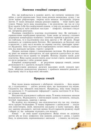 141
Значення емоційної саморегуляції
Усе, що відбувається в нашому житті, ми спочатку оцінюємо емо-
ційно, а потім раціонально. Іноді наша реакція випереджає думку, і ми
діємо майже рефлекторно, зокрема коли виникає несподівана загроза
життю. У таких випадках швидка реакція корисна — може навіть вря-
тувати.  Однак часто вона неадекватна, і ми розуміємо, що так не слід
було чинити («Це був необдуманий вчинок, я діяв під впливом емоцій»).
Такі дії можуть мати небажані наслідки — конфлікт, зіпсовані стосун-
ки, погіршена репутація.
Надмірна емоційність властива підлітковому віку. Це пов’язано з
гормональною перебудовою організму. Адже якщо до початку статевого
дозрівання концентрація чоловічих і жіночих гормонів в організмі дити-
ни стабільна, то в підлітковому віці вона зростає у 10—20 разів. Лікарі
називають це «гормональним бунтом».  Він призводить до багатьох змін
в організмі, у тому числі впливає на нервову систему, прискорює проце-
си збудження. Тому підлітки часто переживають сильні емоції, стражда-
ють від перепадів настрою, стресів і депресій.
Людина значною мірою є самокерованою системою.  На фізіологічно-
му рівні ми можемо спостерігати, як наш організм адаптується до змін,
відновлюється після травми чи хвороби. Психіка людини також дуже
пластична.  Вона здатна долати навіть дуже сильні стреси, відновлювати-
ся після потрясінь і гоїти душевні рани.
Емоційна саморегуляція — це розуміння природи емоцій, уміння
розпізнавати їх і здатність володіти собою.
Саморегуляція допомагає досягати важливих цілей, уникати про-
блем, зберігати психологічну рівновагу і приймати виважені рішення в
будь-якому віці й за будь-яких обставин.
Природа емоцій
Наш мозок можна порівняти з айсбергом: свідомість — його верши-
на, а підсвідомість — дев’ять десятих маси, що знаходяться під водою.
Свідомість має обмежені можливості.  Наприклад, вона може оперува-
ти одночасно 5—9 одиницями інформації і здатна пам’ятати її не біль-
ше кількох годин.
  
Потужність підсвідомості набагато вища. Її можна позначити значком
безкінечність. Підсвідомість є вмістилищем наших інстинктів, спогадів,
інтуїції, переконань, навичок і звичок.
На відміну від свідомості, яка відключається під час сну, підсвідо-
мість працює безперервно. Її можна порівняти з автопілотом — потуж-
ним комп’ютером, який, виконуючи закладену в ньому програму, фор-
мує картину реальності, миттєво оцінює безліч варіантів розвитку подій
і обирає те, що
  
найкраще підходить для польоту.
Емоції — це мова нашої підсвідомості.  Якщо нічого не загрожує
життю або не існує конфлікту між нашими думками і діями, з одного
боку, та цінностями, переконаннями і звичками — з іншого, ми почуває-
 