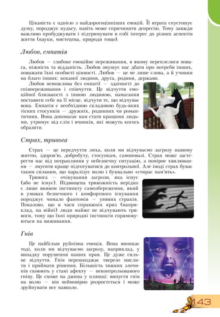 143
Цікавість є однією з найдорогоцінніших емоцій. Її втрата спустошує
душу, породжує нудьгу, навіть може спричинити депресію. Тому завжди
важливо пробуджувати і підтримувати в собі інтерес до різних аспектів
життя (науки, мистецтва, природи тощо).
Любов, емпатія
Любов — глибоке емоційне переживання, в якому переплелися пова-
га, ніжність та відданість. Любов змушує нас дбати про потреби інших,
поважати їхні особисті цінності. Любов — це не лише слова, а й учинки
на благо інших: коханої людини, друга, родини, держави.
Любов неможлива без емпатії — здатності до
співпереживання і співчуття. Це відчуття емо-
ційної близькості з іншою людиною, намагання
поставити себе на її місце, відчути те, що відчуває
вона. Емпатія є необхідною складовою будь-яких
тісних стосунків — дружніх, родинних чи роман-
тичних.  Вона допомагає нам стати кращими людь-
ми, утримує від слів і вчинків, які можуть когось
образити.
Страх, тривога
          
Страх — це передчуття лиха, коли ми відчуваємо загрозу нашому
життю, здоров’ю, добробуту, стосункам, самоповазі.  Страх може засте-
регти нас від потрапляння у небезпечну ситуацію, а помірне хвилюван-
ня
 
— змусити краще підготуватися до контрольної. Але іноді страх буває
таким сильним, що паралізує волю і буквально «стирає пам’ять».
Тривога — очікування загрози, яка існує
(або не існує). Підвищена тривожність нерідко
є лише виявом інстинкту самозбереження, який
в умовах безпечного і комфортного існування
породжує чимало фантомів — уявних страхів.
Показово, що в часи справжніх криз (напри-
клад, на війні) люди майже не відчувають три-
воги, тому що їхні природні інстинкти спрямову-
ються на виживання.
Гнів
Це найбільш руйнівна емоція.  Вона виникає
тоді, коли ми відчуваємо загрозу, наприклад, у
випадку порушення наших прав. Це дуже силь-
не відчуття. Гнів перешкоджає тверезо мисли-
ти і приймати рішення. Більшість тяжких злочи-
нів скоюють у стані афекту — неконтрольованого
гніву. Це схоже на джина у пляшці: випусти гнів
на волю — він неймовірно розростеться і може
зруйнувати все навколо.
 