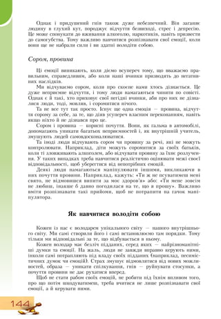 144
Однак і придушений гнів також дуже небезпечний.  Він заганяє
людину в глухий кут, породжує відчуття безвиході, стрес і депресію.
Це може спонукати до вживання алкоголю, наркотиків, навіть призвести
до самогубства. Тому важливо навчитися розпізнавати свої емоції, коли
вони ще не набрали сили і ви здатні володіти собою.
Сором, провина
Ці емоції виникають, коли діємо всупереч тому, що вважаємо пра-
вильним, справедливим, або коли наші вчинки призводять до негатив-
них наслідків.
Ми відчуваємо сором, коли про скоєне нами хтось дізнається. Це
дуже неприємне відчуття, і тому люди намагаються чинити по совісті.
Однак є й такі, хто приховує свої негідні вчинки, аби про них не дізна-
лися люди, тоді, мовляв, і соромитися нічого.
Та не все тут так просто. Існує ще одна емоція — провина, відчут-
тя сорому за себе, за те, що діяв усупереч власним переконанням, навіть
якщо ніхто й не дізнався про це.
Сором і провина — корисні почуття.  Вони, як гальма в автомобілі,
   
допомагають уникати багатьох неприємностей і, як внутрішній учитель,
змушують людей самовдосконалюватися.
Та іноді люди відчувають сором чи провину за речі, які не можуть
контролювати.  Наприклад, діти можуть соромитися за своїх батьків,
коли ті зловживають алкоголем, або відчувати провину за їхнє розлучен-
ня. У таких випадках треба навчитися реалістично оцінювати межі своєї
відповідальності, щоб уберегтися від непотрібних емоцій.
  
Деякі люди намагаються маніпулювати іншими, викликаючи в
них почуття провини.  Наприклад, кажуть: «Ти ж не псуватимеш мені
свято, не відмовишся випити за моє здоров’я» або: «Ти мене зовсім
не любиш, інакше б давно погодилася на те, що я прошу».  Важливо
вміти розпізнавати такі прийоми, щоб не потрапити на гачок мані-
пулятора.
                
Як навчитися володіти собою
Кожен із нас є володарем унікального світу
 
— нашого внутрішньо-
го світу. Ми самі створили його і самі встановлюємо там порядки. Тому
тільки ми відповідальні за те, що відбувається в ньому.
  
Кожен володар має безліч підданих, серед яких — найрізноманітні-
ші думки та емоції.  На жаль, люди не завжди вправно керують ними,
інколи самі потрапляють під владу своїх підданих (наприклад, песиміс-
тичних думок чи емоцій).  Страх змушує відмовлятися від нових можли-
востей, образа — уникати спілкування, гнів — руйнувати стосунки, а
почуття провини не дає рухатися вперед.
Щоб не стати рабом своїх емоцій, не робити під їхнім впливом того,
про що потім шкодуватимеш, треба вчитися не лише розпізнавати свої
емоції, а й керувати ними.
 