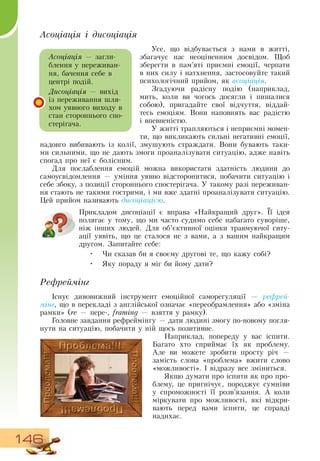 146
Асоціація і дисоціація
Усе, що відбувається з нами в житті,
збагачує нас
 
неоціненним досвідом. Щоб
зберегти в пам’яті приємні емоції, черпати
в них силу і натхнення, застосовуйте такий
психологічний прийом, як асоціація.
Згадуючи радісну подію (наприклад,
мить, коли ви чогось досягли і пишалися
собою), пригадайте свої відчуття, віддай-
тесь емоціям.  Вони наповнять вас радістю
і впевненістю.
У житті трапляються і неприємні момен-
ти, що викликають сильні негативні емоції,
надовго вибивають із колії, змушують страждати.  Вони бувають таки-
ми сильними, що не дають змоги проаналізувати ситуацію, адже навіть
спогад про неї є болісним.
Для послаблення емоцій можна використати здатність людини до
самоусвідомлення — уміння уявно відсторонитися, побачити ситуацію і
себе збоку, з позиції стороннього спостерігача. У такому разі переживан-
ня стають не такими гострими, і ми вже здатні проаналізувати ситуацію.
Цей прийом називають дисоціацією.
Прикладом дисоціації є вправа «Найкращий друг». Її ідея
полягає у тому, що ми часто судимо себе набагато суворіше,
ніж інших людей.  Для об’єктивної оцінки травмуючої ситу-
ації уявіть, що це сталося не з вами, а з вашим найкращим
другом.  Запитайте себе:
•
	
Чи сказав би я своєму другові те, що кажу собі?
•
	
Яку пораду я міг би йому дати?
Рефреймінг
Існує дивовижний інструмент емоційної саморегуляції — рефрей-
мінг, що в перекладі з англійської означає «переобрамлення» або «зміна
рамки» (re — пере-, framing — взяття у рамку).
Головне завдання рефреймінгу — дати людині змогу по-новому погля-
нути на ситуацію, побачити у ній щось позитивне.
Наприклад, попереду у вас іспити.
Багато хто сприймає їх як проблему.
Але ви можете зробити просту річ —
замість слова «проблема» вжити слово
«можливості». І відразу все зміниться.
Якщо думати про іспити як про про-
блему, це пригнічує, породжує сумніви
у спроможності її розв’язання. А коли
міркувати про можливості, які відкри-
вають перед вами іспити, це справді
надихає.
Асоціація — загли-
блення у переживан-
ня, бачення себе в
центрі подій.
Дисоціація — вихід
із переживання шля-
хом уявного виходу в
стан стороннього спо-
стерігача.
 