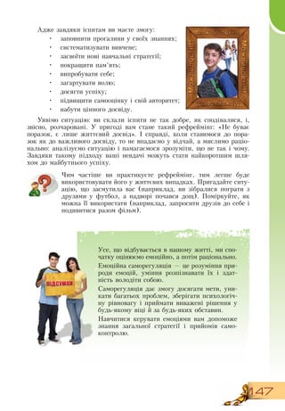 147
Адже завдяки іспитам ви маєте змогу:
•
	
заповнити прогалини у своїх знаннях;
•
	
систематизувати вивчене;
•
	
засвоїти нові навчальні стратегії;
•
	
покращити пам’ять;
•
	
випробувати себе;
•
	
загартувати волю;
•
	
досягти успіху;
•
	
підвищити самооцінку і свій авторитет;
•
	
набути цінного досвіду.
Уявімо ситуацію: ви склали іспити не так добре, як сподівалися, і,
звісно, розчаровані. У пригоді вам стане такий рефреймінг: «Не буває
поразок, є лише життєвий досвід». І справді, коли ставимося до пора-
зок як до важливого досвіду, то не впадаємо у відчай, а мислимо раціо-
нально: аналізуємо ситуацію і намагаємося зрозуміти, що не так і чому.
Завдяки такому підходу ваші невдачі можуть стати найкоротшим шля-
хом до майбутнього успіху.
    
Чим частіше ви практикуєте рефреймінг, тим легше буде
використовувати його у життєвих випадках. Пригадайте ситу-
ацію, що засмутила вас (наприклад, ви зібралися пограти з
друзями у футбол, а надворі почався дощ). Поміркуйте, як
можна її використати (наприклад, запросити друзів до себе і
подивитися разом фільм).
    
Усе, що відбувається в нашому житті, ми спо-
чатку оцінюємо емоційно, а потім раціонально.
Емоційна саморегуляція — це розуміння при-
роди емоцій, уміння розпізнавати їх і здат-
ність володіти собою.
  
Саморегуляція дає змогу досягати мети, уни-
кати багатьох проблем, зберігати психологіч-
ну рівновагу і приймати виважені рішення у
будь-якому віці й за будь-яких обставин.
Навчитися керувати емоціями вам допоможе
знання загальної стратегії і прийомів само-
контролю.
 