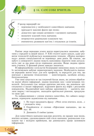 148
§ 14. САМ СОБІ ВЧИТЕЛЬ
Раніше люди впродовж усього життя користувалися знаннями, набу-
тими у середній та вищій школі. У ХХІ столітті цього замало, адже роз-
виток технологій відбувається надшвидкими темпами. «Період напівроз-
паду» деяких спеціальностей не перевищує двох років. Це означає, що
набуті в університеті знання можуть наполовину втратити свою актуаль-
ність уже за два роки після отримання диплома.  Якщо людина припи-
нить учитися, її фаховий рівень швидко знизиться.
В  інформаційному суспільстві безперервне оновлення знань та уміння
їх застосовувати набуває першочергового значення.  Необхідність навчан-
ня впродовж життя існує для всіх професій, та передусім для тих, що
пов’язані з високими технологіями — комп’ютерами, засобами зв’язку,
біотехнологіями.
Уже нині цінується не так існуючий багаж знань, як уміння обробля-
ти значні обсяги інформації, знання іноземних мов і комп’ютерних тех-
нологій. Актуальним стає вміння критично мислити, що допомагає орі-
єнтуватися в океані інформації, відрізняти факти від міфів і рекламних
повідомлень.  Надзвичайної ваги набуває креативність — здатність мис-
лити творчо і нестандартно, знаходити оригінальні рішення, продукува-
ти свіжі ідеї.
Та найважливішим є уміння вчитися самостійно, без зайвого напру-
ження, отримуючи задоволення від навчання.
   
1.
	
По черзі продовжіть фразу: «Мені легко вчитися, коли...»
і розкажіть чому.
2.
	
Ознайомтеся зі схемою «Ефективне навчання», що на
мал.
 
49.
3.
	
Доповніть її своїми ідеями.
Для самостійного навчання важливо розуміти, як працює наш мозок,
вчитися активно, удосконалювати свій стиль навчання, раціонально пла-
нувати час і володіти прийомами, що допомагають краще засвоювати
інформацію.
              
Уцьому параграфі ви:
•
	
переконаєтеся у необхідності самостійного навчання;
•
	
пригадаєте важливі факти про мозок;
•
	
дізнаєтеся про ознаки активного і пасивного навчання;
•
	
визначите власний стиль навчання;
•
	
потренуєтеся раціонально планувати час;
•
	
вчитиметесь розвивати пам’ять і готуватися до іспитів.
 