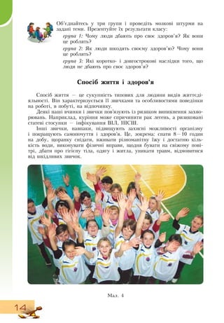 14
Об’єднайтесь у три групи і проведіть мозкові штурми на
задані теми. Презентуйте їх результати класу:
   
група 1: Чому люди дбають про своє здоров’я?  Як вони
це роблять?
група 2: Як люди шкодять своєму здоров’ю? Чому вони
це роблять?
група 3: Які коротко- і довгострокові наслідки того, що
люди не дбають про своє здоров’я?
Спосіб життя і здоров’я
Спосіб життя — це сукупність типових для людини видів життєді-
яльності.  Він характеризується її звичками та особливостями поведінки
на роботі, в побуті, на відпочинку.
Деякі наші вчинки і звички пов’язують із ризиком виникнення захво-
рювань.  Наприклад, куріння може спричинити рак легень, а ризиковані
статеві стосунки — інфікування  ВІЛ, ІПСШ.
Інші звички, навпаки, підвищують захисні можливості організму
і покращують самопочуття і здоров’я. Це, зокрема: спати 8—10 годин
на добу, щоранку снідати, вживати різноманітну їжу і достатню кіль-
кість води, виконувати фізичні вправи, щодня бувати на свіжому пові-
трі, дбати про гігієну тіла, одягу і житла, уникати травм, відмовитися
від шкідливих звичок.
Ìàë. 4
 