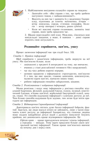 156
1.
	
Найближчими вихідними сплануйте справи на тиждень:
•
	
Запитайте себе: «Які справи з тих, що треба зробити
наступного тижня, є найважливішими?».
•
	
Виділіть на них час і запишіть їх у щоденнику (напри-
клад, підготовка до іспитів: математика, історія —
вечір понеділка, середи, п’ятниці; географія, біоло-
гія
 
— вечір вівторка і четверга, ранок суботи).
•
	
Коли всі важливі справи сплановано, запишіть інші
справи, яким треба приділити час.
    
2.
	
Щодня переглядайте свій план. Можливо, з’являться нові
невідкладні завдання, а може, й навпаки — деякі справи
втратять свою актуальність.
   
Розвивайте сприйняття, пам’ять, увагу
Процес засвоєння інформації має три стадії (мал. 53).
Стадія 1. Прийом інформації
Щоб сприйняти і запам’ятати інформацію, треба звернути на неї
увагу. Ми пам’ятаємо більше, коли:
•
	
зацікавлені у предметі й зосереджені на тому, що вивчаємо;
•
	
вчимось у стані розслабленої готовності (без напруження);
•
	
час від часу робимо короткі перерви;
•
	
активно працюємо з інформацією: структуруємо, пов’язуємо
її з тим, що вже знаємо, ставимо запитання, конспектуємо,
малюємо карти пам’яті, навчаємо інших тощо;
•
	
робимо інформацію емоційно забарвленою, цікавою.
Стадія 2. Розпізнавання і кодування інформації
Мозок розпізнає і кодує нову інформацію у декілька способів: візу-
альний (картинки, фільми), аудіальний (звуки, голоси, музика), кінесте-
тичний (дотики, м’язова пам’ять), вербальний (внутрішній голос), запа-
хи, смаки. Усі способи кодування інформації є ключами доступу до неї.
Чим більше способів кодування було задіяно, тим легше буде потім при-
гадати цю інформацію.
  
Стадія 3. Відтворення (пригадування) інформації
Довготривала пам’ять містить дуже багато інформації (образів, фак-
тів).  Здається, що люди взагалі нічого не забувають, лише з часом втра-
чають ключі доступу до інформації (наприклад, під гіпнозом людина
може згадати найдрібніші деталі подій з далекого минулого). Існують
прийоми, які допомагають краще відтворювати інформацію. Це:
Ефект краю — краще пригадуються початок і кінець інформації,
а середина — випадає. Тому варто приділяти більше уваги цен-
тральній частині інформації. Також краще пам’ятається вивчене
на початку дня і перед сном.
 