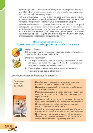 158
Ефект серіалу — легше запам’ятовується незавершена інформа-
ція. Цей ефект з успіхом використовують у серіалах, перериваю-
чи серію на найцікавішому місці.
  
Ефект контрасту — ми краще запам’ятовуємо, коли чергує-
мо вивчення різнопланової інформації.  Наприклад, після історії
України краще вчити математику, а не всесвітню історію.
Ефект повторення — краще пам’ятаємо те, що кілька разів
повторили. Ефективне повторення подібне до ревізії: ми сканує-
мо інформацію, відшукуючи те, що не пам’ятаємо, і пов’язуємо
це з тим, що нам відомо. У процесі повторення триває системати-
зація інформації та її обробка (писання карток, малювання схем,
переказування, виконання тренувальних тестів).
               
Практична робота № 5
Підготовка до іспитів: розвиток пам’яті та уваги
Мета роботи:
Обговорення досвіду використання мнемонічних прийомів,
  
організація підготовки до іспитів.
Порядок виконання:
1.
	
По черзі розкажіть про свій досвід використання мне-
монічних прийомів (методу «ПЗ  три П», концептуаль-
них карт, написання карток тощо).
2.
	
Прочитайте поради щодо підготовки до іспитів.
3.
	
Складіть план вашої підготовки.
Як організувати підготовку до іспитів
За кілька
тижнів
до іспитів
•
	
Ознайомтеся з вимогами предметних програм
і
 
складіть план підготовки до іспитів.
•
	
Починайте готуватися!  Не дозволяйте собі прова­
литися через лінощі.
•
	
Рівномірно розподіліть навантаження. Краще вчи-
тися одну годину щодня, ніж три доби поспіль
перед іспитом.
  
•
	
Визначте слабкі місця у своїх знаннях.  Заповніть
прогалини самостійно або зверніться по допомогу.
•
	
Переконайтесь, що добре пам’ятаєте ключові
поняття. Малюйте карти пам’яті.
•
	
Складіть узагальнені карти пам’яті для кожного
предмета і позначайте на них те, що вже вивчили.
•
	
Перегляньте свої записи в зошитах і на картках.
Допишіть те, чого не вистачає.  Носіть картки з
собою. Переглядайте їх у вільну хвилину.
 