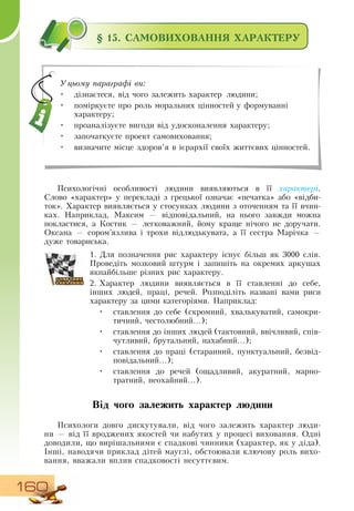 160
§ 15. САМОВИХОВАННЯ ХАРАКТЕРУ
Психологічні особливості людини виявляються в її характері.
Слово «характер» у перекладі з грецької означає «печатка» або «відби-
ток». Характер виявляється у стосунках людини з оточенням та її вчин-
ках.  Наприклад, Максим — відповідальний, на нього завжди можна
покластися, а Костик — легковажний, йому краще нічого не доручати.
Оксана
 
— сором’язлива і трохи відлюдькувата, а її сестра Марічка —
дуже товариська.
1.
	
Для позначення рис характеру існує більш як 3000 слів.
Проведіть мозковий штурм і запишіть на окремих аркушах
якнайбільше різних рис характеру.
  
2.
	
Характер людини виявляється в її ставленні до себе,
інших людей, праці, речей.  Розподіліть названі вами риси
характеру за цими категоріями.  Наприклад:
•
	
ставлення до себе (скромний, хвалькуватий, самокри-
тичний, честолюбний...);
•
	
ставлення до інших людей (тактовний, ввічливий, спів-
чутливий, брутальний, нахабний...);
•
	
ставлення до праці (старанний, пунктуальний, безвід-
повідальний...);
•
	
ставлення до речей (ощадливий, акуратний, марно-
тратний, неохайний...).
       
Від чого залежить характер людини
Психологи довго дискутували, від чого залежить характер люди-
ни — від її вроджених якостей чи набутих у процесі виховання.  Одні
доводили, що вирішальними є спадкові чинники (характер, як у діда).
Інші, наводячи приклад дітей мауглі, обстоювали ключову роль вихо-
вання, вважали вплив спадковості несуттєвим.
Уцьому параграфі ви:
•
	
дізнаєтеся, від чого залежить характер людини;
•
	
поміркуєте про роль моральних цінностей у формуванні
характеру;
•
	
проаналізуєте вигоди від удосконалення характеру;
•
	
започаткуєте проект самовиховання;
•
	
визначите місце здоров’я в ієрархії своїх життєвих цінностей.
 
