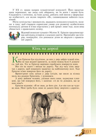 161
У ХХ ст. виник напрям гуманістичної психології. Його представ-
ники переконані, що люди самі обирають, як їм жити і якими бути.
Спадковість і оточення, на їхню думку, роблять свій внесок у формуван-
ня особистості, але вплив творчого «Я», самовиховання набагато силь-
ніший.
Місія суспільства і вихователів, вважають психологи-гуманісти, поля-
гає в тому, щоб створити сприятливі умови для розвитку особистісного
потенціалу дитини й м’яко втручатись у цей процес лише тоді, коли вона
збивається з правильного шляху.
Відомий психолог-гуманіст Мілтон Х. Еріксон продемонстру-
вав цей підхід історією з власного життя. Прочитайте цю істо-
рію, поміркуйте, хто допомагає дітям не звертати з правиль-
ної дороги.
Кінь на дорозі
Коли Еріксон був підлітком, до них у двір забрів чужий кінь.
Він не мав жодної прикмети, за якою можна було б дізнати-
ся, чий він. Усе ж Еріксон вирішив спробувати повернути коня.
Він сів на нього і виїхав на дорогу. Час від часу кінь звер-
тав з дороги, щоб пощипати травичку на найближчому полі. Тоді
Еріксон м’яко повертав його на дорогу.
Врешті-решт кінь заїхав у двір сусідів, що жили за кілька
миль від родини Еріксонів, і зупинився.
З  дому вийшов чоловік, упізнав свого коня, подякував хлоп-
цеві, що той повернув його, і запитав: «А як ти дізнався, що це
наш кінь?»
Еріксон відповів: «Я  не знав, де його дім. Але він сам це чудо-
во знав. Мені треба було лише не давати йому звертати з дороги».
              
 