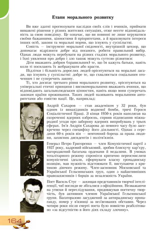 164
Етапи морального розвитку
Ви вже здатні прогнозувати наслідки своїх слів і вчинків, приймати
виважені рішення у різних життєвих ситуаціях, отже несете відповідаль-
ність за свою поведінку. Це означає, що ви повинні не лише керуватися
своїми бажаннями, цінностями й пріоритетами, а й враховувати інтереси
інших осіб, закони та моральні норми, що існують у суспільстві.
Совість — інструмент моральної свідомості, внутрішній цензор, що
допомагає відрізняти добре від поганого, робити правильний вибір.
Однак люди можуть перебувати на різних стадіях морального розвитку,
і їхні уявлення про добро і зло також можуть суттєво різнитися:
Діти вважають добрим (правильним) те, що їм кажуть батьки, навіть
коли ті посилають їх жебракувати або красти.
Підлітки і більшість дорослих людей орієнтуються на моральні заса-
ди, що існують у суспільстві: добре те, що схвалюється соціальним ото-
ченням і не суперечить закону.
Ті, хто досягає третього рівня морального розвитку, орієнтуються на
універсальні етичні принципи і високоморальними вважають вчинки, що
відповідають загальнолюдським цінностям, навіть якщо вони суперечать
законам країни проживання. Таких людей називають моральними авто-
ритетами або совістю нації. Це, наприклад:
  
Андрій  Сахаров — став академіком у 32 роки, був
одним із винахідників водневої бомби, тричі Героєм
Соціалістичної Праці.  З  кінця 1950-х років наполягав на
скороченні ядерних озброєнь, сприяв підписанню міжна-
родної угоди про заборону ядерних випробувань у трьох
сферах. Ім’я Андрія  Сахарова до певного часу було засе-
кречено через специфіку його діяльності.  Однак з сере­
дини 60-х років він — невтомний борець за права люди-
ни, захисник дисидентів і політв’язнів.
Генерал Петро Григоренко — член Комуністичної партії з
1927 року, кадровий військовий, зробив блискучу кар’єру,
нагороджений багатьма орденами й медалями.  В  умовах
тоталітарного режиму спромігся критично переосмислити
комуністичні ідеали, сформувати власну громадянську
позицію, мав мужність відстоювати її, виступаючи з кри-
тикою діючого режиму. Член-засновник Московської та
Української Гельсинкських груп, один з найактивніших
правозахисників і борців за незалежність України.
        
Поет  Василь  Стус — захищав представників творчої інтелі-
генції, чиї погляди не збігалися з офіційними.  Незважаючи
на утиски й переслідування, продовжував поетичну твор-
чість, був активним членом Української Гельсинкської
групи. Багаторазово засуджений за антирадянську пропа-
ганду, помер у в’язниці за нез’ясованих обставин. Через
чотири роки після смерті поета було повністю реабілітова-
но «за відсутністю в його діях складу злочину».
 