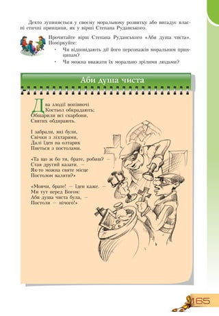 165
Дехто зупиняється у своєму моральному розвитку або вигадує влас-
ні етичні принципи, як у вірші  Степана  Руданського.
Прочитайте вірш  Степана  Руданського «Аби душа чиста».
Поміркуйте:
•
	
Чи відповідають дії його персонажів моральним прин-
ципам?
•
	
Чи можна вважати їх морально зрілими людьми?
Аби душа чиста
Два злодії вопівночі
Костьол обкрадають;
Обшарили всі скарбони,
Святих обдирають.
І забрали, які були,
Свічки з ліхтарями,
Далі їден на олтарик
Пнеться з постолами.
«Та що ж бо ти, брате, робиш? —
Став другий казати. —
Як-то можна святе місце
Постолом валяти?»
«Мовчи, брате! — їден каже. —
Ми тут перед Богом:
Аби душа чиста була, —
Постоли — нічого!»
 