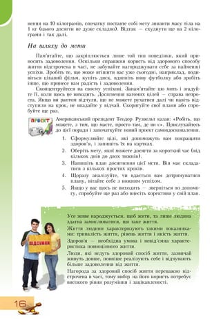 16
нення на 10 кілограмів, спочатку поставте собі мету знизити масу тіла на
1 кг (цього досягти не дуже складно).  Відтак — схуднути ще на 2 кіло-
грами і так далі.
На шляху до мети
Пам’ятайте, що закріплюється лише той тип поведінки, який при-
носить задоволення.  Оскільки справжня користь від здорового способу
життя відстрочена в часі, не забувайте нагороджувати себе за найменші
успіхи.  Зробіть те, що може втішити вас уже сьогодні, наприклад, поди-
віться цікавий фільм, купіть диск, вдягніть нову футболку або зробіть
інше, що принесе вам радість і задоволення.
Сконцентруйтеся на своєму успіхові.  Запам’ятайте цю мить і згадуй-
те її, коли щось не виходить.  Досягнення вагомих цілей — справа непро-
ста.  Якщо ви раптом відчули, що не можете рухатися далі чи навіть від-
ступили на крок, не впадайте у відчай.  Скоригуйте свої плани або спро-
буйте ще раз.
Американський президент Теодор  Рузвельт казав: «Робіть, що
можете, з тим, що маєте, просто там, де ви є». Прислухайтесь
до цієї поради і започаткуйте новий проект самовдосконалення.
1.
	
Сформулюйте цілі, які допоможуть вам покращити
здоров’я, і запишіть їх на картках.
2.
	
Оберіть мету, якої можете досягти за короткий час (від
кількох днів до двох тижнів).
3.
	
Напишіть план досягнення цієї мети.  Він має склада-
тися з кількох простих кроків.
4.
	
Щоразу аналізуйте, чи вдається вам дотримуватися
плану, вітайте себе з кожним успіхом.
5.
	
Якщо у вас щось не виходить — зверніться по допомо-
гу, спробуйте ще раз або внесіть корективи у свій план.
   
Усе живе народжується, щоб жити, та лише людина
здатна замислюватися, що таке життя.
Життя людини характеризують такими показника-
ми: тривалість життя, рівень життя і якість життя.
Здоров’я — необхідна умова і невід’ємна характе-
ристика повноцінного життя.
Люди, які ведуть здоровий спосіб життя, зазвичай
живуть довше, повніше реалізують себе і відчувають
більше задоволення від життя.
Нагорода за здоровий спосіб життя переважно від-
строчена в часі, тому вибір на його користь потребує
високого рівня розуміння і зацікавленості.
 