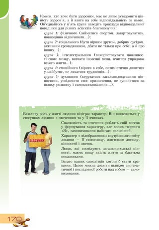170
Важливу роль у житті людини відіграє характер.  Він виявляється у
стосунках людини з оточенням та у її вчинках.
Спадковість та оточення роблять свій внесок
у формування характеру, але вплив творчого
«Я», самовиховання набагато сильніший.
Характер є відображенням внутрішнього світу
людини — її світогляду, життєвого досвіду,
  
цінностей і звичок.
Люди, які сповідують загальнолюдські цін-
ності, мають вищу якість життя за багатьма
показниками.
Багато ваших однолітків хотіли б стати кра-
щими. Цього можна досягти шляхом система-
тичної і послідовної роботи над собою — само-
виховання.
    
Кожен, хто хоче бути здоровим, має не лише усвідомити цін-
ність здоров’я, а й взяти на себе відповідальність за нього.
  
Об’єднайтесь у п’ять груп і наведіть приклади відповідальної
поведінки для різних аспектів благополуччя:
група 1: фізичного (займатися спортом, загартовуватись,
повноцінно відпочивати...);
група 2: соціального (бути вірним другом, добрим сусідом,
активним громадянином, дбати не тільки про себе, а й про
інших...);
група 3: інтелектуального (використовувати можливос-
ті свого мозку, вивчати іноземні мови, вчитися упродовж
всього життя...);
група 4: емоційного (вірити в себе, оптимістично дивитися
у майбутнє, не лякатися труднощів...);
група 5: духовного (керуватися загальнолюдськими цін-
ностями, усвідомити своє призначення, не зупинятися на
шляху розвитку і самовдосконалення...).
 