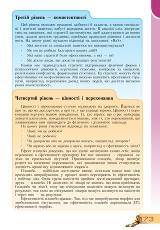173
Третій рівень — компетентності
Цей рівень охоплює вроджені здібності й таланти, а також спеціаль-
ні і життєві навички, набуті впродовж життя.  В  аналізі слід зосереди-
тись на питаннях, які стратегії застосовуємо, щоб адаптуватися до нових
умов, долати життєві труднощі, приймати правильні рішення і досягати
мети.  На цьому рівні шукаємо відповіді на запитання: «Як?».
•
	
Які життєві та спеціальні навички ми використовували?
•
	
Як ми це робили (алгоритм наших дій)?
•
	
Які наші стратегії були ефективними, а які — ні?
•
	
Як діяли люди, що досягли кращих результатів?
Кожен має індивідуальні стратегії підтримання фізичної форми і
психологічної рівноваги, керування стресами, контролю за емоціями,
розв’язання конфліктів, формування стосунків. Ці стратегії можуть бути
ефективними чи неефективними. Ми можемо навчитись ефективних стра-
тегій, наприклад, переймаючи досвід інших людей, які досягли високого
рівня компетентності.
Четвертий рівень — цінності і переконання
Цінності і переконання суттєво впливають на здоров’я. Йдеться не
про те, що ми декларуємо, а про те, у що справді віримо. Цінності і пере-
конання керують нашою поведінкою. Ті, хто вірить, що стрес найкраще
знімати алкоголем, поводитимуться інакше, ніж ті, хто переконаний, що
зловживання ним призводить до фізичного і духовного занепаду.
На цьому рівні з’ясовуємо відповіді на запитання:
•
	
Чому ми це робимо?
•
	
Чому не робимо?
•
	
Чи довіряємо або не довіряємо комусь, наприклад лікарям?
•
	
Чи віримо або не віримо у щось, наприклад в ефективність ліків?
Ефект плацебо доводить, що ми здатні вилікувати самих себе, якщо
переконані в ефективності препарату (не має значення — справжні
  
це
ліки чи крохмальні пігулки). Призначаючи плацебо, лікар виписує
рецепт на позитивні переконання, які дивовижним чином стимулюють
здатність організму відновлювати здоров’я.
Плацебо — найбільш досліджене явище, оскільки кожні нові ліки
проходять випробування, у процесі якого перевіряють їх ефективність
і побічну дію.  Одна група пацієнтів приймає досліджуваний препарат,
друга — плацебо.  Ні пацієнти, ні лікарі не знають, що вони приймають
(плацебо чи ліки), тому що очікування пацієнтів можуть вплинути на
результат, так само як очікування лікарів можуть вплинути на пацієнтів
і через них — на результат.
Ефективність плацебо вражає. Так, під час випробування морфію для
знеболювання з’ясувалося, що ефективність плацебо дорівнювала 55%
ефективності морфію.
 