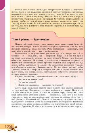174
Історія знає чимало прикладів використання плацебо з медичною
метою.  Деякі з них видаються дивними і навіть кумедними.  Наприклад,
римський секрет здорового життя полягав у тому, щоб на початку кож-
ного місяця з’їдати живу мишу.  Народні цілителі всіх часів і народів
приписують чудернацькі ліки і процедури (змушують хворих дихати на
земляну жабу, готують відвари з крові кажана, замовляють, викочують
хворобу яйцем тощо). Та найдивніше те, що це часто спрацьовує завдя-
ки тому, що самі цілителі та їхні пацієнти переконані в дієвості цих від-
варів і процедур.
                  
П’ятий рівень — ідентичність
Маючи той самий діагноз, одна людина може вважати себе безнадій-
но хворою і померти, а інша не перестає вірити, що вона сильна, що в неї
могутній організм, і долає хворобу.  Роль особистості — характеру, сили
волі, віри у власні сили — тут є вирішальною.
   
Ідентичність — це узагальнені уявлення про себе, наприклад: «Я  —
чуйний», «Я  — сильний», «Я  — здоровий» тощо. Те, у що ми віримо
на рівні ідентичності, впливає на наше здоров’я більше, ніж будь-які
об’єктивні чинники.  В  одному з досліджень практично здорових за
медичними показниками людей просили оцінити своє здоров’я як від-
мінне, добре, задовільне чи слабке. Ця самооцінка виявилася чудовим
передбаченням тривалості їхнього життя. Ті, хто вірив, що має слабке
здоров’я, хворіли і вмирали в наступні сім років утричі частіше. При
цьому стать, вік, освіта, рівень матеріального добробуту, сімейний стан
не мали жодного значення.
На рівні ідентичності шукаємо відповідь на запитання: «Хто?».
•
	
Хто ми є як особистість?
•
	
На що ми здатні?
•
	
Яким себе вважаємо — здоровим чи хворим?
Дехто іноді помилково ставить знак рівності між своїми вчинками
та ідентичністю.  Наприклад, людина вирішила схуднути.  Вона кіль-
ка днів посиділа на дієті, а потім не встояла перед спокусою і з’їла
щось заборонене (логічний рівень — поведінка). Цієї миті у неї може
з’явитися думка, що вона слабовільна і нездатна витримати дієту (логіч-
ний рівень
 
— ідентичність).  Відтоді це уявлення стає фільтром для її
підсвідомості і починає діяти як самоздійснюване пророцтво.  Найменше
відхилення від дієти людина сприймає як підтвердження своєї неспро-
можності.  Зрештою, їй нічого не залишається, як визнати свою поразку.
      
 