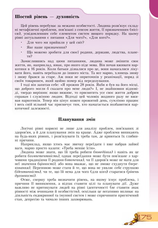 175
Шостий рівень — духовність
Цей рівень перебуває за межами особистості. Людина розв’язує склад-
ні метафізичні проблеми, пов’язані з сенсом життя, її призначенням (місі-
єю), усвідомленням себе елементом систем вищого порядку.  На цьому
рівні актуальними є питання «Для чого?», «Для кого?».
•
	
Для чого ми прийшли у цей світ?
•
	
Яке наше призначення?
•
	
Що можемо зробити для своєї родини, держави, людства, плане-
ти?
       
Замислившись над цими питаннями, людина може змінити своє
життя, як, наприклад, юнак, про якого піде мова.  Він почав вживати нар-
котики в 16 років. Коли батьки дізналися про це, вони намагалися ліку-
вати його, навіть переїхали до іншого міста. Та все марно, хлопець знову
і знову брався за старе. Аж поки не опритомнів у реанімації, поряд зі
своїм товаришем, який щойно помер від передозування.
І тоді він запитав себе: «Я  прожив 28 років.  Якби я був на його місці,
що доброго могли б сказати про мене люди?» І, не знайшовши відпові-
ді, твердо вирішив: якщо виживе, то присвятить усе своє життя добрим
справам і служінню людям.  Відтоді цей чоловік жодного разу не вжи-
вав наркотиків. Тепер він цінує кожен прожитий день, сумлінно працює
і весь свій вільний час присвячує тим, хто намагається позбавитися нар-
котичної залежності.
           
Планування змін
Логічні рівні корисні не лише для аналізу проблем, пов’язаних зі
здоров’ям, а й для планування змін на краще. Адже проблеми виникають
на будь-яких рівнях, і розв’язувати їх треба там, де криються їх глибин-
ні причини.
Наприклад, якщо хтось має звичку переїдати і вже набрав зайвої
ваги, марно просто казати: «Треба менше їсти».
Людина може знати, що їй треба робити (поведінка) і навіть як це
робити (компетентність), однак переїдання може бути пов’язане з хар-
човими традиціями її родини (оточення), чи її здоров’я може не мати для
неї значення (цінності), або вона вважає, що не зможе схуднути (пере-
конання). Перепоною може стати й те, що вона не уявляє себе стрункою
(ідентичність), чи те, що їй нема для чого (для кого) старатися (рівень
духовності).
  
Отже, спершу треба визначити рівень, на якому існує проблема, і
причини її виникнення, а відтак ставити цілі та планувати дії.  Дуже
важливо не критикувати людей на рівні ідентичності (не ставити знак
рівності між вчинками й особистістю), оскільки це негативно впливає на
діяльність ендокринної та імунної систем і може спричинити пригнічений
стан, депресію та чимало інших захворювань.
        
 