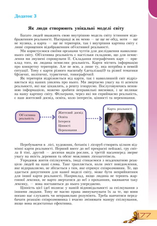 177
Додаток 3
Як люди створюють унікальні моделі світу
Багато людей вважають свою внутрішню модель світу істинним відо-
браженням реальності.  Насправді ж як меню — це ще не обід, ноти — ще
не музика, а карта — ще не територія, так і внутрішня картина світу є
лише спрощеним відображенням об’єктивної реальності.
Ми користуємося своїми органами чуттів для дослідження навколиш-
нього світу.  Об’єктивна реальність є настільки складною, що для осмис-
лення ми змушені спрощувати її.  Складання географічних карт — при-
клад того, як людина осмислює реальність. Карти містять інформацію
про конкретну територію. Але не всю, а лише ту, яка потрібна в певній
ситуації. Тому є карти різного масштабу (деталізації) та різної тематики
(фізичні, політичні, туристичні, топографічні).
Як територія відрізняється від карти, так і навколишній світ відріз-
няється від наших уявлень про нього. Ми звертаємо увагу на ті аспекти
реальності, які нас цікавлять, а решту ігноруємо. Послуговуючись непов­
ною інформацією, можемо зробити неправильні висновки, і це впливає
на нашу картину світу. Фільтрами, через які ми сприймаємо реальність,
  
є наш життєвий досвід, освіта, коло інтересів, цінності та переконання.
Перебуваючи в
  
лісі, художник, ботанік і лісоруб створять цілком від-
мінні карти реальності. Перший внесе до неї прекрасні пейзажі, гру світ-
ла й тіні, другий — десятки видів рослин, а третій насамперед зверне
увагу на якість деревини та обсяг можливих лісозаготівель.
   
Упродовж життя спілкуючись, іноді стикаємося з неадекватною реак-
цією людей на наші слова. Таке трапляється, коли зміст повідомлення,
яке відправляємо, не збігається з тим, яке отримує співрозмовник. Те, що
здається допустимим для нашої моделі світу, може бути неприйнятним
для іншої карти реальності.  Наприклад, якщо людина не терпить жар-
гонної лексики, не варто звертатися до неї з проханням, вживаючи таку
лексику, — вона поставиться до нього упереджено.
Цінність цієї ідеї полягає у нашій відповідальності за спілкування з
іншими людьми. Тому не маємо права звинувачувати їх за те, що вони
погано нас слухають чи неправильно розуміють. Треба навчитися перед-
бачати реакцію співрозмовника і вчасно змінювати манеру спілкування,
якщо вона недостатньо ефективна.
     
Об’єктивна
реальність
Карта реальності
Життєвий досвід
Освіта
Інтереси
Цінності
Переконання
 