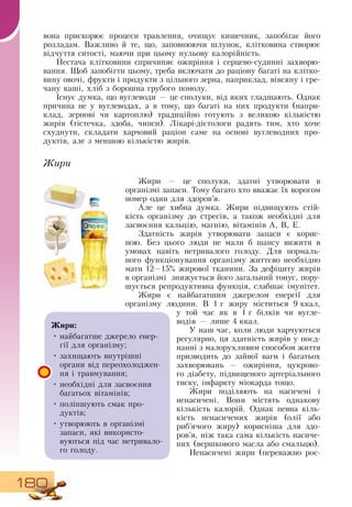 180
вона прискорює процеси травлення, очищує кишечник, запобігає його
розладам.  Важливо й те, що, заповнюючи шлунок, клітковина створює
відчуття ситості, маючи при цьому нульову калорійність.
Нестача клітковини спричиняє ожиріння і серцево-судинні захворю-
вання. Щоб запобігти цьому, треба включати до раціону багаті на клітко­
вину овочі, фрукти і продукти з цільного зерна, наприклад, вівсяну і гре-
чану каші, хліб з борошна грубого помолу.
Існує думка, що вуглеводи — це сполуки, від яких гладшають.  Однак
причина не у вуглеводах, а в тому, що багаті на них продукти (напри­
клад, зернові чи картоплю) традиційно готують з великою кількістю
жирів (тістечка, здоба, чипси). Лікарі-дієтологи радять тим, хто хоче
схуднути, складати харчовий раціон саме на основі вуглеводних про­
дуктів, але з меншою кількістю жирів.
Жи­ри
Жири — це сполуки, здатні утворювати в
організмі запаси. Тому багато хто вважає їх ворогом
номер один для здоров’я.
Але це хибна думка. Жири підвищують стій-
кість організму до стресів, а також необхідні для
засвоєння кальцію, магнію, вітамінів А,  В, Е.
Здатність жирів утворювати запаси є корис­
ною. Без цього люди не мали б шансу вижити в
умовах навіть нетривалого голоду.  Для нормаль-
ного функціонування організму життєво необхідно
мати 12—15% жирової тканини.  За дефіциту жирів
в організмі
  
знижується його загальний тонус, пору-
шується репродуктивна функція, слабшає імунітет.
Жири є найбагатшим джерелом енергії для
організму людини.  В  1
 
г жиру міститься 9
 
ккал,
у той час як в 1
 
г білків чи вугле­
водів
 
— лише 4
 
ккал.
У наш час, коли люди харчуються
регулярно, ця здатність жирів у поєд-
нанні з малорухливим способом життя
призводить до зайвої ваги і багатьох
захворювань — ожиріння, цукрово-
го діабету, підвищеного артеріального
тиску, інфаркту міокарда тощо.
Жири поділяють на насичені і
ненасичені.  Вони містять однакову
кількість калорій.  Однак певна кіль-
кість ненасичених жирів (олії або
риб’ячого жиру) корисніша для здо­
ров’я, ніж така сама кількість насиче­
них (вершкового масла або смальцю).
Ненасичені жири (переважно рос­
Жири:
•
	
найбагатше джерело енер-
гії для організму;
•
	
захищають внутрішні
органи від переохолоджен­
ня і травмування;
•
	
необхідні для засвоєння
багатьох вітамінів;
•
	
поліпшують смак про­
дуктів;
•
	
утворюють в організмі
запаси, які використо­
вуються під час нетривало-
го голоду.
 