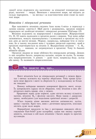 181
линні) легко відрізнити від насичених: за кімнатної температури вони
рідкі, насичені — тверді.  Винятком є ненасичені жири, що входять до
складу маргаринів, — на вигляд і за властивостями вони схожі на наси­
чені жири.
Вітаміни і мінеральні речовини
Про важливість вітамінів свідчить їхня назва («віта» в перекладі з
латини означає «життя»). Щоб рости і розвиватись, організм повинен
отримувати всі необхідні вітаміни і мінеральні речовини (Таблиця 12).
Вітаміни поділяють на жиророзчинні і водорозчинні. Жиророзчинні
(А, D, Е) мають надходити в організм разом з жирами. Тоді вони добре
засвоюються, можуть накопичуватись і залишатися в організмі від кіль-
кох днів до шести місяців. Моркву, наприклад, найкраще їсти зі смета­
ною, бо в такому поєднанні вона є чудовим джерелом каротину, який в
організмі перетворюється на вітамін А.  Водорозчинні вітаміни —  С,  В1,
В2,  В6,  В12 — навпаки, не затримуються в організмі. Тому їх бажано
вживати щодня.
Організм людини не може обійтися без мінеральних речовин.  Деяких
із них потрібно багато, наприклад кальцію, натрію чи калію. Їх назива­
ють макроелементами. А деяких — дуже мало, наприклад йоду, заліза
або цинку. Їх називають мікроелементами.
×è çíàºте вè, ùî...
Вміст вітамінів (але не мінеральних речовин) у свіжих фрук-
тах і овочах залежить від терміну зберігання. Тому краще купу-
вати свіжі фрукти і овочі та зберігати їх у холодильнику не більш
як тиждень.
Взимку найкраще вживати заморожені фрукти, овочі, ягоди.
Їх заморожують одразу після збирання, тому вітаміни в них збе-
рігаються навіть краще, ніж у свіжих.
Пророщені зерна дуже корисні, адже містять велику кількість
магнію, вітаміну  В6 і фолієву кислоту.  Вони також є джерелом
цинку, необхідного для подолання хронічної втоми і депресій.
    
М’ясо індиків цінне високим вмістом амінокислот, заліза,
цинку і магнію. Крім того, воно є дієтичним продуктом, оскільки
містить дуже мало жирів.
Перероблені продукти та їжа у ресторанах швидкого обслу-
говування (fast-food) дуже калорійна, однак має низьку харчову
цінність, оскільки в ній мало вітамінів і багато жирів та простих
вуглеводів.
  
 