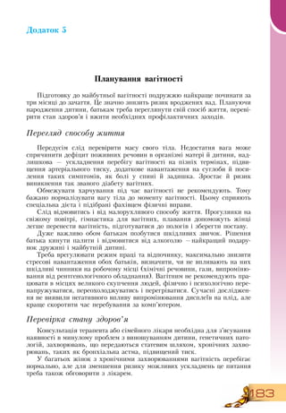 183
Додаток 5
Планування вагітності
Підготовку до майбутньої вагітності подружжю найкраще починати за
три місяці до зачаття. Це значно знизить ризик вроджених вад. Плануючи
народження дитини, батькам треба переглянути свій спосіб життя, переві-
рити стан здоров’я і вжити необхідних профілактичних заходів.
Перегляд способу життя
Передусім слід перевірити масу свого тіла.  Недостатня вага може
спричинити дефіцит поживних речовин в організмі матері й дитини, над-
лишкова — ускладнення перебігу вагітності на пізніх термінах, підви-
щення артеріального тиску, додаткове навантаження на суглоби й поси-
лення таких симптомів, як болі у спині й задишка.  Зростає й ризик
виникнення так званого діабету вагітних.
Обмежувати харчування під час вагітності не рекомендують. Тому
бажано нормалізувати вагу тіла до моменту вагітності. Цьому сприяють
спеціальна дієта і підібрані фахівцем фізичні вправи.
Слід відмовитись і від малорухливого способу життя. Прогулянки на
свіжому повітрі, гімнастика для вагітних, плавання допоможуть жінці
легше перенести вагітність, підготуватися до пологів і зберегти поставу.
   
Дуже важливо обом батькам позбутися шкідливих звичок.  Рішення
батька кинути палити і відмовитися від алкоголю —найкращий подару-
нок дружині і майбутній дитині.
Треба врегулювати режим праці та відпочинку, максимально знизити
стресові навантаження обох батьків, визначити, чи не впливають на них
шкідливі чинники на робочому місці (хімічні речовини, гази, випроміню-
вання від рентгенологічного обладнання).  Вагітним не рекомендують пра-
цювати в місцях великого скупчення людей, фізично і психологічно пере-
напружуватися, переохолоджуватись і перегріватися.  Сучасні досліджен-
ня не виявили негативного впливу випромінювання дисплеїв на плід, але
краще скоротити час перебування за комп’ютером.
Перевірка стану здоров’я
Консультація терапевта або сімейного лікаря необхідна для з’ясування
наявності в минулому проблем з виношуванням дитини, генетичних пато-
логій, захворювань, що передаються статевим шляхом, хронічних захво-
рювань, таких як бронхіальна астма, підвищений тиск.
У багатьох жінок з хронічними захворюваннями вагітність перебігає
нормально, але для зменшення ризику можливих ускладнень це питання
треба також обговорити з лікарем.
 