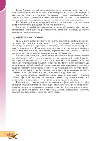 184
Якщо близькі родичі мали спадкові захворювання, необхідно про-
йти тестування на наявність генів цих захворювань.  Для цього достатньо
обстеження одного з подружжя.  За наявності у нього такого гена обсте-
жують і другого з подружжя.  Якщо носієм гена спадкового захворюван-
ня є лише один із подружжя, це не становить загрози для дитини.
Необхідно здійснити попередній візит до стоматолога для уникнення
рентгенологічного дослідження під час вагітності.
Слід також пройти рекомендоване лікарем лабораторне обстеження:
визначення групи крові та резус-фактора, наявність імунітету до вірусу
краснухи і токсоплазмозу.
Профілактичні заходи
Тим, у кого немає імунітету до вірусу краснухи, необхідно зроби-
ти щеплення. Але після вакцинації слід утримуватися від зачаття про-
тягом трьох місяців. Краснуха – інфекція, що передається повітряно-
крапельним шляхом. Її збудник може призвести до тяжких вад розвитку
плода (глухота, сліпота, вади серця, нервової системи, скелета), особли-
во якщо вагітна перенесла краснуху на ранніх термінах.
Токсоплазма – паразит, який може міститися в недостатньо терміч-
но обробленому м’ясі, котячих екскрементах і зараженій землі. У здоро-
вої дорослої людини токсоплазмоз, спричинений токсоплазмою, проявля-
ється як грипоподібний синдром, а під час вагітності може призвести до
внутрішньоутробної загибелі плода, викидня або народження дитини з
вадами розвитку.  Якщо немає імунітету до токсоплазмозу, не слід приби-
рати котячий туалет, треба ретельно мити руки після кожного контакту
з котом, а на присадибній ділянці працювати в рукавичках.
До рекомендованих профілактичних заходів належить і прийом
жінкою фолієвої кислоти та вживання обома партнерами вітамінно-
мінеральних комплексів за три місяці до планованого зачаття.
Клінічні дослідження довели, що вживання фолієвої кислоти у під-
вищених дозах протягом 12 тижнів до і після зачаття знижує ризик наро-
дження дитини з вродженими вадами розвитку. Фолієва кислота нале-
жить до вітамінів групи  В  і міститься у злаках, цитрусових, бобових,
зелених овочах, зелені, молочних продуктах.
 