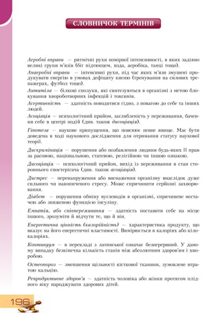 196
ÑËÎÂ­ÍÈ­×ÎÊ ÒÅÐÌ²Í²Â
Аеробні вправи — ритмічні рухи помірної інтенсивності, в яких задіяно
великі групи м’язів (біг підтюпцем, хода, аеробіка, танці тощо).
Анаеробні вправи — інтенсивні рухи, під час яких м’язи змушені про-
дукувати енергію в умовах дефіциту кисню (тренування на силових тре-
нажерах, футбол тощо).
Антитіла — білкові сполуки, які синтезуються в організмі з метою бло-
кування хвороботворних інфекцій і токсинів.
Асертивність — здатність поводитися гідно, з повагою до себе та інших
людей.
Асоціація — психологічний прийом, заглибленість у переживання, бачен-
ня себе в центрі подій (див. також дисоціація).
Гіпотеза — наукове припущення, що пояснює певне явище. Має бути
доведена в ході наукового дослідження для отримання статусу наукової
теорії.
Дискримінація — порушення або позбавлення людини будь-яких її прав
за расовою, національною, статевою, релігійною чи іншою ознакою.
Дисоціація — психологічний прийом, вихід із переживання в стан сто-
роннього спостерігача (див. також асоціація).
Дистрес — перенапруження або виснаження організму внаслідок дуже
сильного чи накопиченого стресу. Може спричинити серйозні захворю-
вання.
Діабет — порушення обміну вуглеводів в організмі, спричинене неста-
чею або зниженою функцією інсуліну.
Емпатія, або співпереживання — здатність поставити себе на місце
іншого, зрозуміти й відчути те, що й він.
Енергетична цінність (калорійність) — характеристика продукту, що
вказує на його енергетичні властивості.  Вимірюється в калоріях або кіло-
калоріях.
Континуум — в перекладі з латинської означає безперервний. У дано-
му випадку безкінечна кількість станів між абсолютним здоров’ям і хво-
робою.
Остеопороз — зменшення щільності кісткової тканини, зумовлене втра-
тою кальцію.
Репродуктивне здоров’я — здатність чоловіка або жінки протягом плід-
ного віку народжувати здорових дітей.
 