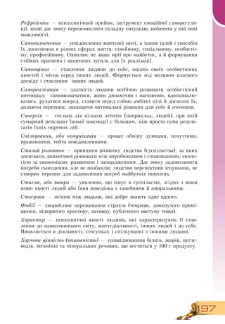 197
Рефреймінг — психологічний прийом, інструмент емоційної саморегуля-
ції, який дає змогу переосмислити складну ситуацію, побачити у ній нові
можливості.
Самовизначення — усвідомлення життєвої місії, а також цілей і способів
їх досягнення в різних сферах життя: сімейному, соціальному, особисто-
му, професійному.  Охоплює не лише мрії про майбутнє, а й формування
стійких прагнень і щоденних зусиль для їх реалізації.
Самооцінка — ставлення людини до себе, оцінка своїх особистісних
якостей і місця серед інших людей. Формується під впливом власного
досвіду і ставлення
  
інших людей.
Самореалізація — здатність людини всебічно розвивати особистісний
потенціал:
  
самовизначатися, жити динамічно і натхненно, вдосконалю-
ватись, рухатися вперед, ставити перед собою амбітні цілі й досягати їх,
долаючи перепони, знаходячи оптимальні рішення для себе й оточення.
Синергія — спільна дія кількох агентів (наприклад, людей), при якій
сумарний результат їхньої взаємодії є більшим, ніж проста сума резуль-
татів їхніх окремих дій.
Спілкування, або комунікація — процес обміну думками, почуттями,
враженнями, тобто повідомленнями.
Сталий розвиток — принципи розвитку людства (суспільства), за яких
досягають динамічної рівноваги між виробництвом і споживанням, еколо-
гією та економікою, розвитком і заощадженням.  Дає змогу задовольнити
потреби сьогодення, але не позбавляє людство перспективи існування, не
створює перепон для задоволення потреб майбутніх поколінь.
Стигма, або тавро — уявлення, що існує в суспільстві, згідно з яким
певні якості людей або їхня поведінка є ганебними й аморальними.
Стосунки — зв’язок між людьми, які добре знають одне одного.
Фобії — хворобливе переживання страхів (темряви, замкнутого примі-
щення, відкритого простору, натовпу, публічного виступу тощо).
  
Характер — психологічні якості людини, які характеризують її став-
лення до навколишнього світу, життєдіяльності, інших людей і до себе.
Виявляється в діяльності, стосунках і спілкуванні з іншими людьми.
Харчова цінність (поживність) — співвідношення білків, жирів, вугле-
водів, вітамінів та мінеральних речовин, що містяться у 100 г продукту.
 