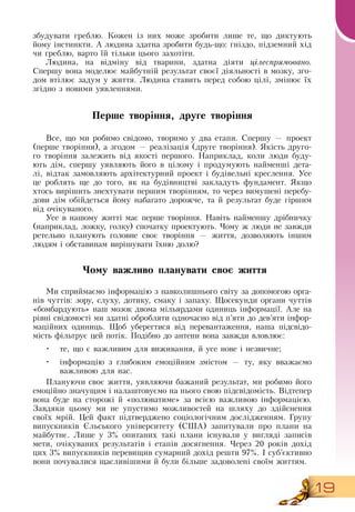 19
збудувати греблю. Кожен із них може зробити лише те, що диктують
йому інстинкти. А людина здатна зробити будь-що: гніздо, підземний хід
чи греблю, варто їй тільки цього захотіти.
Людина, на відміну від тварини, здатна діяти цілеспрямовано.
Спершу вона моделює майбутній результат своєї діяльності в мозку, зго-
дом втілює задум у життя. Людина ставить перед собою цілі, змінює їх
згідно з новими уявленнями.
Перше творіння, друге творіння
Все, що ми робимо свідомо, творимо у два етапи.  Спершу — проект
(перше творіння), а згодом — реалізація (друге творіння).  Якість друго-
го творіння залежить від якості першого.  Наприклад, коли люди буду-
ють дім, спершу уявляють його в цілому і продумують найменші дета-
лі, відтак замовляють архітектурний проект і будівельні креслення. Усе
це роблять ще до того, як на будівництві закладуть фундамент.  Якщо
хтось вирішить знехтувати першим творінням, то через вимушені перебу-
дови дім обійдеться йому набагато дорожче, та й результат буде гіршим
від очікуваного.
     
Усе в нашому житті має перше творіння.  Навіть найменшу дрібничку
(наприклад, ложку, голку) спочатку проектують. Чому ж люди не завжди
ретельно планують головне своє творіння — життя, дозволяють іншим
людям і обставинам вирішувати їхню долю?
Чому важливо планувати своє життя
Ми сприймаємо інформацію з навколишнього світу за допомогою орга-
нів чуттів: зору, слуху, дотику, смаку і запаху. Щосекунди органи чуттів
«бомбардують» наш мозок двома мільярдами одиниць інформації. Але на
рівні свідомості ми здатні обробляти одночасно від п’яти до дев’яти інфор-
маційних одиниць. Щоб уберегтися від перевантаження, наша підсвідо-
мість фільтрує цей потік. Подібно до антени вона завжди вловлює:
•
	
те, що є важливим для виживання, й усе нове і незвичне;
•
	
інформацію з глибоким емоційним змістом — ту, яку вважаємо
важливою для нас.
Плануючи своє життя, уявляючи бажаний результат, ми робимо його
емоційно значущим і налаштовуємо на нього свою підсвідомість.  Відтепер
вона буде на сторожі й «полюватиме» за всією важливою інформацією.
Завдяки цьому ми не упустимо можливостей на шляху до здійснення
своїх мрій. Цей факт підтверджено соціологічним дослідженням. Групу
випускників Єльського університету (США) запитували про плани на
майбутнє. Лише у 3% опитаних такі плани існували у вигляді записів
мети, очікуваних результатів і етапів досягнення. Через 20 років дохід
цих 3% випускників перевищив сумарний дохід решти 97%. І суб’єктивно
вони почувалися щасливішими й були більше задоволені своїм життям.
 
