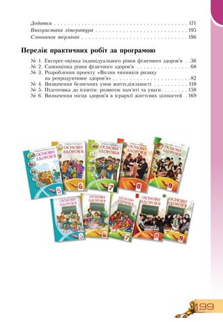 199
Додатки  . . . . . . . . . . . . . . . . . . . . . . . . . . . . . . . . . . . . . . . . 171
Використана література  . . . . . . . . . . . . . . . . . . . . . . . . . . .  195
Ñëîâíè÷îê òåðì³í³â  . . . . . . . . . . . . . . . . . . . . . . . . . . . . . . .  196
Перелік практичних робіт за програмою
№ 1. Експрес-оцінка індивідуального рівня фізичного здоров’я  . . 36
№ 2. Самооцінка рівня фізичного здоров’я  . . . . . . . . . . . . . . . . 68
№ 3. Розроблення проекту «Вплив чинників ризику
на репродуктивне здоров’я»  . . . . . . . . . . . . . . . . . . . . . . 82
№ 4. Визначення безпечних умов життєдіяльності  . . . . . . . . . . . 110
№ 5. Підготовка до іспитів: розвиток пам’яті та уваги . . . . . . .  158
№ 6. Визначення місця здоров’я в ієрархії життєвих цінностей  .  169
 