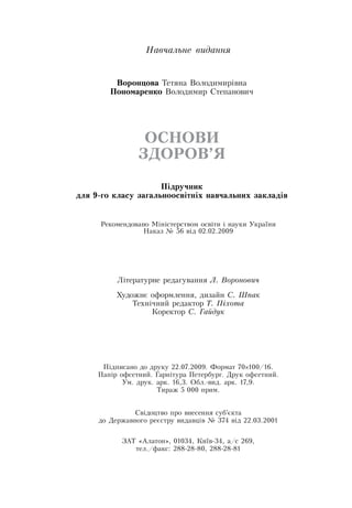 На­вчаль­не ви­дан­ня
Во­рон­цо­ва Тетяна  Володимирівна
По­но­ма­рен­ко  Володимир  Степанович
ОС­НО­ВИ
ЗДО­РОВ’Я
Підруч­ник
для 9-го кла­су за­галь­но­освітніх на­вчаль­них за­кладів
Рекомендовано Міністерством освіти і науки України
Наказ № 56 від 02.02.2009
Літературне редагування Л. Воронович
Художнє оформлення, дизайн С. Шпак
Технічний редактор Т. Піхо­та
Коректор С. Гай­дук
Підписано до друку 22.07.2009. Формат 70×100/16.
Папір офсетний. Гарнітура Петербург.  Друк офсетний.
Ум. друк. арк. 16,3.  Обл.-вид. арк. 17,9.
Тираж 5 000 прим.
Свідоцтво про внесення суб’єкта
до  Державного реєстру видавців № 374 від 22.03.2001
ЗАТ «Алатон», 01034, Київ-34, а/с 269,
тел./факс: 288-28-80, 288-28-81
 