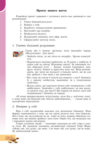 20
Проект вашого життя
Розробити проект здорового і успішного життя вам допоможуть такі
рекомендації:
1.
	
Уявіть бажаний результат.
2.
	
Повірте у себе.
3.
	
Керуйтесь універсальними принципами.
4.
	
Пам’ятайте про потреби.
5.
	
Позбудьтеся баласту.
6.
	
Підтримуйте рівновагу всіх сфер життя.
7.
	
Сформулюйте життєву місію.
1. Уявіть бажаний результат
Удома або в іншому зручному місці виконайте вправу
«Візуалізація».  Для цього:
•
	
Знайдіть місце, де вас ніхто не потурбує.  Зручно влаштуй-
тесь.
•
	
Перенесіться подумки приблизно на 35 років у майбутнє й
уявіть себе на своєму 50-річному ювілеї.  За святковим сто-
лом зібралися гості — батьки, чоловік (дружина), діти,
друзі, колеги. Кожен із присутніх вітає вас.  Вони розпові-
дають, яке місце ви посідаєте в їхньому житті, що ви для
них зробили і чого вони у вас навчилися.
•
	
Які слова ви хотіли б почути від кожного з них?  Запишіть
їх у вашому особистому щоденнику чи у спеціальному
записнику.
•
	
Відтак уявіть, що одночасно бачите себе теперішнього і себе
майбутнього.  Запитайте у себе майбутнього: як вам вдало-
ся досягти того, що маєте?  Які поради ви можете дати собі
теперішньому?  Запишіть ці поради.
     
«Я  почав використовувати візуалізацію, коли був у дев’ятому класі,
а тепер деякі мої бажання вже почали здійснюватися», — сказав один із
цьогорічних випускників.
2. Повірте у себе
Віра в себе надзвичайно важлива для досягнення бажаного.  Вона
формує переконаність у тому, що ми здатні досягти того, чого бажаємо,
або в тому, що заслуговуємо на це. Адже не існує жодних обмежень сто-
совно того, що можемо зробити і ким стати.  Окрім тих, які всередині нас
і породжені нашим мисленням.
Секрет успішних людей — позитивне ставлення до себе і віра у влас-
ні сили.  Як зауважив засновник автомобільної компанії Генрі Форд:
«Може той, хто думає, що може. І не може той, хто думає, що не може.
Це невблаганний закон».
 