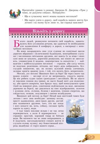 23
Прочитайте уривок із роману  Джерома К.  Джерома «Троє у
човні, не рахуючи собаки». Поміркуйте:
•
	
Що в сучасному житті можна назвати мотлохом?
•
	
Що варто узяти в дорогу, щоб корабель вашого життя був
легким і на ньому було лише те, що справді важливе?
  
Візьміть у дорогу
Б
агато людей, ризикуючи потопити свій корабель, заванта-
жують його усілякими речами, що здаються їм необхідними
для задоволення й комфорту в дорозі, а насправді є непо-
трібним мотлохом.
Як вони захаращують своє утле суденце по самісінькі щогли
дорогим вбранням і величезними будинками, непотрібними слуга-
ми і численними світськими друзями, які мають їх за ніщо і яких
самі вони не цінують, дорогими розвагами, які нікого не звеселя-
ють, умовностями й модами, лицемірством та пихатістю і — най-
важчим і найбезглуздішим мотлохом — страхом, аби сусід чогось
не подумав; розкішшю, втіхами, які через день набридають, без-
глуздою пишнотою, що, як колись залізний вінець злочинців,
заливає кров’ю зранене чоло, і той, хто носить його, непритомніє.
Мотлох, усе мотлох!  Викиньте його за борт! Це через нього так
важко пливти — веслярі от-от не витримають, упадуть мертві.
Це він робить судно таким громіздким і нестійким.  Ви не знаєте
ні хвилини спокою від тривог, не маєте бодай миті для відпочин-
ку, аби просто помріяти, вам бракує часу, щоб помилуватися грою
тіней на поверхні ріки, сонячними відблисками на воді, високими
деревами на березі, що дивляться на своє відображення, золотом
і зеленню лісів, ліліями, білими і жовтими, темним очеретом, що
гойдається, осокою, зозулинцем і синіми незабудками.
Викиньте цей мотлох за борт!  Нехай ваш життєвий човен буде
легким і несе лиш необхідне: затишну оселю,
прості задоволення, двох-трьох друзів, достой-
них називатися друзями, того, хто вас кохає
і кого кохаєте ви, кота, собаку, скільки треба
харчів та одягу, води.
І тоді човен попливе вільно і не так легко
перевернеться, а коли й перевернеться — не
страшно: простий, хороший товар не боїться
води.  Ви матимете час не лише попрацювати, а
й подумати, насолоджуватися сонцем життя й
слухати еолову музику, яку божественний віте-
рець видобуває зі струн вашого серця…
 