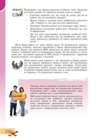 26
Попрацюйте над формулюванням особистої місії.  Відведіть
для цього певний час протягом кількох днів чи тижнів.
   
•
	
Спочатку запишіть усе, що спаде на думку (як ви це
робите під час мозкового штурму).
   
•
	
Відтак станьте у позицію свого майбутнього успішного
«Я» і оберіть те, що здається вам правильним.
•
	
Перевірте збалансованість усіх важливих сфер життя.
•
	
Перепишіть положення вашої місії.  Відведіть час для
її оформлення.
•
	
Час від часу переглядайте положення особистої місії.
Якщо у вас змінилися цілі чи пріоритети, вам, мож-
ливо, доведеться доповнити чи навіть переписати свою
місію.
Місії формулюють не лише окремі люди. Їх розробляють родини,
спортивні команди, невеликі організації і навіть транснаціональні кор-
порації.  Відомо, що компанія IBM тримається на трьох китах: людській
гідності, найвищій якості та найкращому сервісі. Ці три цінності є спіль-
ними для
  
численних підрозділів IBM, базою її процвітання і гарантією
безпеки кожного, хто працює в компанії.
       
Якщо уроки основ здоров’я у вас проводять у формі тренін-
гів, ви щороку приймаєте правила групи, які допомагають
вам підтримувати дружню і творчу атмосферу. Цього року
ми пропонуємо замість правил написати місію вашої групи.
Спробуйте сформулювати місію, яка не лише встановлювати-
ме правила, а й надихатиме кожного з вас.
Людське життя докорінно відмінне від життя най­
розумніших тварин тим, що людина має свідомість,
складовими якої є мова, самоусвідомлення, уява,
совість, свобода волі і цілеспрямованість.
Щоб досягти високої якості життя, важливо ретель-
но спланувати своє майбутнє: уявляти бажаний
результат, вірити в себе, керуватися універсаль-
ними принципами, враховувати базові потреби,
позбутися баласту, підтримувати рівновагу різних
сфер життя і сформулювати життєву місію.
 