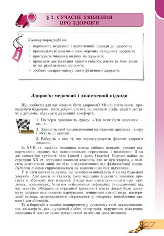 27
§ 2. СУЧАСНЕ УЯВЛЕННЯ
ПРО ЗДОРОВ’Я
Здоров’я: медичний і холістичний підходи
Що особисто для вас означає бути здоровим? Міцно спати вночі, про-
кидатися бадьорим, мати добрий апетит, не вживати ліків, радіти зустрі-
чі з друзями, відчувати душевний комфорт?..
1.
	
По черзі продовжіть фразу: «Для мене бути здоровим —
це...».
2.
	
Запишіть свої висловлювання на окремих аркушах паперу
і зберіть ці аркуші.
3.
	
Виберіть з них ті, що характеризують фізичне здоров’я
людини.
Із XVII ст. західна медицина пішла хибним шляхом, умовно від-
окремивши людину від навколишнього середовища і поділивши її на
дві самостійні сутності: тіло (soma) і душу (psyche).  Відтоді майже до
середини ХХ ст. здоровим вважали кожного, хто не був хворим, а паці-
єнта розглядали лише як тіло з відхиленнями від фізіологічної норми.
Зусилля лікарів спрямовувалися на компенсацію цих відхилень.
У ті часи панувала думка, що незабаром винайдуть ліки від будь-якої
хвороби. Але цього не сталося, хоча медицина й досягла значного про-
гресу в обраному нею напрямі. Лікарі навчилися допомагати при пере-
ломах, пораненнях, багатьох небезпечних інфекціях, ускладненнях під
час пологів.  Збільшення середньої тривалості життя людей було досяг-
нуто завдяки поліпшенню харчування, очищенню питної води, пастери-
зації молока, запровадженню стерильності у лікарнях, винайденню вак-
цин і антибіотиків.
Та в боротьбі з такими поширеними у сучасному світі захворювання-
ми, як алергія, рак, цукровий діабет, гіпертонія, порушення травлення,
медицина й досі не може похвалитися вагомими досягненнями.
     
Уцьому параграфі ви:
•
	
порівняєте медичний і холістичний підходи до здоров’я;
•
	
проаналізуєте взаємозв’язок окремих складових здоров’я;
•
	
пригадаєте чинники впливу на здоров’я;
•
	
проведете дослідження вашого способу життя та його впли-
ву на різні аспекти здоров’я;
•
	
зробите експрес-оцінку свого фізичного здоров’я.
 