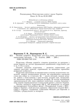 ÁÁÊ 68.4(4ÓÊÐ)9ÿ721
Â75
Рекомендовано Міністерством освіти і науки України
Наказ № 56 від 02.02.2009
Відповідальні за підготовку видання:
С. С. Фіцайло — головний спеціаліст МОН  України
В. В. Деревянко — зав. сектора Інституту інноваційних технологій і змісту освіти
Рецензенти:
В. М. Оржеховська — Інститут проблем виховання АПН  України, лабораторія превентивно-
го виховання, зав. лабораторією, доктор педагогічних наук, професор
В. В. Слєсар — загальноосвітня школа I—III ступенів № 14 м. Чернігова, директор,
учитель-методист
О. В. Бузан —  Заставнівська районна державна
адміністрація Чернівецької області, методист відділу освіти
С. В. Назаренко — Інститут післядипломної освіти Київського міського
педагогічного Університету ім. Б.  Д. Грінченка, науково-методичний центр
природничо-математичної освіти, методист
О. А. Шевчук — Рівненський державний
гуманітарний Університет, кафедра валеології, старший викладач
Âî­ðîí­öî­âà Ò. Â., Ïîíîìàðåíêî Â. Ñ.
Îñíîâè çäîðîâ’ÿ:  Ï³äðó÷íèê äëÿ  9-ãî êëàñó çàãàëüíîîñâ³òí³õ 
íàâ÷àëüíèõ çàêëàä³â. —  Ê.:  Àëàòîí, 2009. — 200 c.
  
ISBN 978-966-7107-53-6
П³äðó÷íèê  «Îñíîâè çäîðîâ’ÿ»  ñòâîðåíî â³äïîâ³äíî äî ïðîãðàìè  з
îñíîâ çäîðîâ’ÿ ÿê ëîã³÷íå ïðîäîâæåííÿ îäíîéìåííих  ï³äðó÷íèêів  äëÿ 
5, 6, 7 і 8-го  êëàñів.
  
Основне завдання підручника — розвиток сприятливих для
здоров’я життєвих навичок, спрямованих на виховання гармонійно
розвиненої особистості.
Підручник орієнтовано на використання сучасних педагогічних тех-
нологій, зокрема інтерактивних методів, що передбачають взаємодію
учнів між собою та з учителем. Це — аналіз ситуацій, мозкові штур-
ми, робота з  áëîê-ñõåìами і  êðîñ-òåñòами, рольові ігри, інсценуван-
ня, виконання проектів, обговорення метафор. Ці методи якнайкраще
зарекомендували себе, вони сприйняті вчителями, учнями, батьками і
нині широко впроваджуються в
 
навчальний процес у школах України.
Частину матеріалу підручника (§§ 8—10) розроблено за підтрим­
ки міжнародного благодійного фонду «Міжнародний Альянс з  ВІЛ/
СНІД  в Україні», який реалізує програму «Подолання епідемії  ВІЛ/
СНІД  в Україні», підтриману Глобальним Фондом для боротьби зі
СНІДом, туберкульозом та малярією.
   
						 ÁÁÊ 68.4(4ÓÊÐ)9ÿ721
© «Àëàòîí»,  òåêñò,  äèçàéí,
ISBN 978-966-7107-53-6
                                                         
ìàëþíêè, 2009
Â75
 