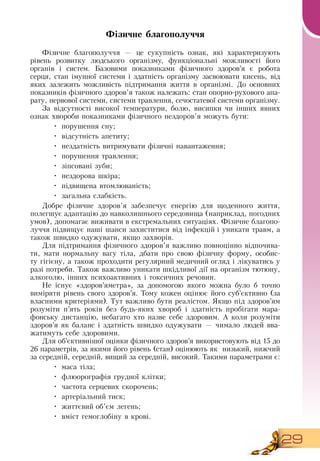 29
Фізичне благополуччя
Фізичне благополуччя — це сукупність ознак, які характеризують
рівень розвитку людського організму, функціональні можливості його
органів і систем. Базовими показниками фізичного здоров’я є робота
серця, стан імунної системи і здатність організму засвоювати кисень, від
яких залежить можливість підтримання життя в організмі.  До основних
показників фізичного здоров’я також належать: стан опорно-рухового апа-
рату, нервової системи, системи травлення, сечостатевої системи організму.
За відсутності високої температури, болю, висипки чи інших явних
ознак хвороби показниками фізичного нездоров’я можуть бути:
•
	
порушення сну;
•
	
відсутність апетиту;
•
	
нездатність витримувати фізичні навантаження;
•
	
порушення травлення;
•
	
зіпсовані зуби;
•
	
нездорова шкіра;
•
	
підвищена втомлюваність;
•
	
загальна слабкість.
Добре фізичне здоров’я забезпечує енергію для щоденного життя,
полегшує адаптацію до навколишнього середовища (наприклад, погодних
умов), допомагає виживати в екстремальних ситуаціях. Фізичне благопо-
луччя підвищує наші шанси захиститися від інфекцій і уникати травм, а
також швидко одужувати, якщо захворів.
Для підтримання фізичного здоров’я важливо повноцінно відпочива-
ти, мати нормальну вагу тіла, дбати про свою фізичну форму, особис-
ту гігієну, а також проходити регулярний медичний огляд і лікуватись у
разі потреби. Також важливо уникати шкідливої дії на організм тютюну,
алкоголю, інших психоактивних і токсичних речовин.
Не існує «здоров’яметра», за допомогою якого можна було б точно
виміряти рівень свого здоров’я. Тому кожен оцінює його суб’єктивно (за
власними критеріями). Тут важливо бути реалістом.  Якщо під здоров’ям
розуміти п’ять років без будь-яких хвороб і здатність пробігати мара-
фонську дистанцію, небагато хто назве себе здоровим. А коли розуміти
здоров’я як баланс і здатність швидко одужувати — чимало людей вва-
жатимуть себе здоровими.
Для об’єктивнішої оцінки фізичного здоров’я використовують від 15 до
26 параметрів, за якими його рівень (стан) оцінюють як
  
низький, нижчий
за середній, середній, вищий за середній, високий. Такими параметрами є:
•
	
маса тіла;
•
	
флюорографія грудної клітки;
•
	
частота серцевих скорочень;
•
	
артеріальний тиск;
•
	
життєвий об’єм легень;
•
	
вміст гемоглобіну в крові.
 
