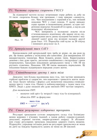 37
Т1. Частота серцевих скорочень (ЧСС)
За підвищеної частоти пульсу нетреноване серце робить за добу на
14 тисяч скорочень більше, ніж треноване, і тому швидше «зношуєть-
ся». Чим потужнішим є серцевий м’яз, тим менший
показник ЧСС  у стані спокою. У цьому випадку
серце працює в економнішому режимі: за одне ско-
рочення перекачує більший об’єм крові, а паузи для
відпочинку збільшуються.
ЧСС  вимірюють у положенні лежачи після
п’ятихвилинного відпочинку або вранці після сну,
притиснувши кисть двома пальцями (великим і вка-
зівним) однієї руки під великим пальцем другої
руки (мал.
 
11). Порахуйте свій пульс за 20 секунд
і помножте результат на 3.
Т2. Артеріальний тиск (АТ)
Контролювати свій артеріальний тиск треба не рідше, як два рази на
рік. Це можна зробити у поліклініці або самостійно.  Для вимірювання АТ
використовують тонометри.  Вони бувають різних типів. Користуватися
деякими з них дуже просто, достатньо ознайомитися з інструкцією і трохи
потренуватись. Ідеальним показником артеріального тиску є 110/70 мм
ртутного стовпчика. Показник 120/80 також вважають нормальним. Ці
показники бажано підтримувати впродовж усього життя.
Т3. Співвідношення зросту і маси тіла
Доведено: чим більша надлишкова маса тіла, тим частіше виникають
серйозні проблеми зі здоров’ям, тим коротшою є тривалість життя люди-
ни. Існує багато таблиць і формул для визначення показника співвідно-
шення зросту і маси тіла.  Одним із найпопулярніших є індекс маси тіла
(ІМТ). Люди з дуже низьким або дуже високим ІМТ частіше хворіють.
  
Для визначення ІМТ:
•
	
визначте свій зріст (у метрах) і масу тіла (в кілограмах);
•
	
обчисліть ІМТ за формулою:
          
маса тіла
ІМТ = (кг/м2
)
зріст2
Т4. Стаж регулярних оздоровчих тренувань
Регулярні тренування суттєво покращують склад тіла (співвідно-
шення жирових і м’язових тканин), а також роботу серцево-судинної,
дихальної, нервової системи, опорно-рухового апарату.  Зі збільшен-
ням стажу регулярних тренувань показники здоров’я стають вищими.
Підрахуйте, упродовж скількох років ви регулярно тренувалися не менш
як двічі на тиждень (тривалість занять не менш як 20 хвилин).
Ìàë. 11
 