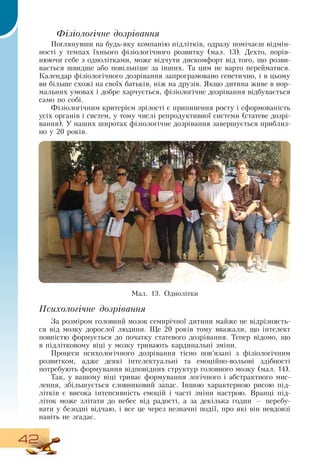 42
  
Фізіологічне дозрівання
Поглянувши на будь-яку компанію підлітків, одразу помічаєш відмін-
ності у темпах їхнього фізіологічного розвитку (мал. 13).  Дехто, порів-
нюючи себе з однолітками, може відчути дискомфорт від того, що розви-
вається швидше або повільніше за інших. Та цим не варто перейматися.
Календар фізіологічного дозрівання запрограмовано генетично, і в цьому
ви більше схожі на своїх батьків, ніж на друзів.  Якщо дитина живе в нор-
мальних умовах і добре харчується, фізіологічне дозрівання відбувається
само по собі.
   
Фізіологічним критерієм зрілості є припинення росту і сформованість
усіх органів і систем, у тому числі репродуктивної системи (статеве дозрі-
вання). У наших широтах фізіологічне дозрівання завершується приблиз-
но у 20 років.
Психологічне дозрівання
За розміром головний мозок семирічної дитини майже не відрізняєть-
ся від мозку дорослої людини. Ще 20 років тому вважали, що інтелект
повністю формується до початку статевого дозрівання. Тепер відомо, що
в підлітковому віці у мозку тривають кардинальні зміни.
Процеси психологічного дозрівання тісно пов’язані з фізіологічним
розвитком, адже деякі інтелектуальні та емоційно-вольові здібності
потребують формування відповідних структур головного мозку (мал. 14).
Так, у вашому віці триває формування логічного і абстрактного мис-
лення, збільшується словниковий запас. Іншою характерною рисою під-
літків є висока інтенсивність емоцій і часті зміни настрою.  Вранці під-
літок може злітати до небес від радості, а за декілька годин — перебу-
вати у безодні відчаю, і все це через незначні події, про які він невдовзі
навіть не згадає.
Ìàë. 13.  Однолітки
  
 