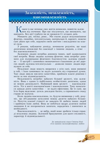 45
Кожен із нас починає своє життя немовлям, повністю залеж-
ним від оточення. Про нас піклуються, нас виховують, нас
навчають. Без цієї турботи ми не прожили б і кількох днів.
Минають дні, місяці, роки... Ми стаємо дедалі незалежнішими
фізично, емоційно, інтелектуально, матеріально й, нарешті, можемо
самі дбати про себе, керувати своїм життям і покладатися на влас-
ні сили.
З  роками, набуваючи досвіду, починаємо розуміти, що наші
досягнення неможливі без взаємодії з іншими людьми, а отже —
без взаємозалежності.
Залежним людям потрібна допомога інших, щоб задовольняти
свої потреби.  Якщо людина залежна фізично, вона потребує допо-
моги для підтримання фізичного благополуччя; залежна емоцій-
но — її настрій і самоповага визначаються ставленням до неї доро-
гих людей; залежна інтелектуально — дозволяє іншим
  
людям вирі-
шувати за себе.
Незалежні люди можуть впоратися з усім самі, вони впевнені
в собі, і їхня самоповага не надто залежить від сторонньої думки.
Такі люди звикли мислити самостійно, приймати власні рішення і
нести за них відповідальність.
Незалежність потребує набагато більшої зрілості, ніж залеж-
ність.  Вона є одним із найбільших особистісних досягнень, однак
не межею досконалості.  Найвищий вияв зрілості — взаємозалеж-
ність. Усе в житті взаємопов’язане і взаємозалежне. Тому намагати-
ся завжди діяти самостійно — не надто ефективно. Це те саме, що
їсти борщ виделкою: зусиль докладеш багато, а справжнього смаку
страви не відчуєш.
Коли людина взаємозалежна, то, будучи впевненою у собі, розу-
міє, що об’єднаними зусиллями можна досягти набагато більшо-
го. Почуття власної гідності не завадить їй любити інших людей
і приймати їхню любов.  Вона не побоїться щедро ділитися своїми
знаннями й не посоромиться запитати, порадитись і повчитися за
необхідності.
Взаємозалежність — це вибір, який може зробити тільки справ-
ді незалежна людина.  Залежній бракуватиме для цього сміливості,
характеру й відповідальності.
  
Залежність, незалежність,
взаємозалежність
За матеріалами книги Стівена Кові
«Сім навичок високоефективних людей»
 