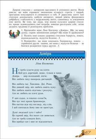 47
Çäîðîâ³ ñòîñóíêè  є  çàïîðóêою  ùàñëèâîãî  й  óñï³øíîãî æèòòÿ. Â÷åí³ 
äîвели,  ùî âîíè ñïðèÿþòü çìåíøåííþ ê³ëüêîñò³ ñòðåñ³â  і  õâîðîá,
çростаííþ ïîïóëÿðíîñò³ é óïåâíåíîñò³ â ñîá³.  Ó äîðîñëîìó æèòò³  такі
стосунки допомагають здобути  àâòîðèòåò,  âèùий  ð³âень  ô³íàíñîâîãî 
äîáðîáóòó,  ñòàá³ëüíіñòь у  ïîäðóæíüîìó æèòò³,  ñàìîïîâàгу та  óñâ³äîìити
ñåíñ æèòòÿ. Це тому, що  ëþäè, між якими склалися здорові стосун-
ки,  êðàùå çàäîâîëüíÿþòü  свої  ïîòðåáè,  ïîâí³øå ðåàë³çóþòü ñåáå,  ëåãøå 
äîëàþòü òðóäíîù³  й  ðîçâ’ÿçóþòü ïðîáëåìè.
1.
	
Прочитайте вірш Ліни Костенко «Довіра». Що, на вашу
думку, сприяє виникненню довіри? Що може її зруйнувати?
2.
	
Назвіть інші ознаки здорових стосунків (щирість, повага,
відповідальність, відчуття безпеки...).
3.
	
Поміркуйте, що вони означають (наприклад, повага —
сприймати друзів
  
такими, які вони є; відчуття безпеки — не
боятися розкритися перед другом...).
  
Не треба класти руку на плече.
Цей рух доречний, може, тільки в танці.
Довіра — звір полоханий, втече.
          
Він любить тиху паморозь дистанцій.
      
Він любить час. Хвилини.  Дні.  Роки.
Він дивний звір, він любить навіть муку.
Він любить навіть відстань і розлуку,
Але не любить на плечі руки.
У цих садах, в сонатах солов’їв,
Він чує тихі кроки браконьєра.
Він пастки жде від погляду, від слів,
    
І цей спектакль йому вже не прем’єра.
  
Душі людської туго і тайго!
Це гарний звір, без нього зле живеться.
Але не треба кликати його.
               
Він прийде сам і вже не відсахнеться.
  
Довіра
Ліна Костенко
 