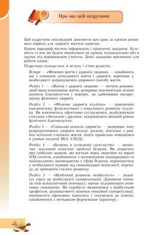 4
Про що цей підручник
Цей підручник покликаний допомогти вам крок за кроком розви-
вати корисні для здоров’я життєві навички.
Кожен параграф містить інформацію і практичні завдання. Біль­
шість із них ви будете виконувати на уроках індивідуально або в
групах під керівництвом учителя.  Деякі завдання призначені для
роботи вдома.
Ï³äðó÷íèê ñêëàäàºòüñÿ ç³ âñòóïó ³  п’яти розділів.
Âñòóï — «Феномен життя і здоров’я людини» — ознайомить
вас з ознаками унікальності життя і здоров’я, переконає у
необхідності дотримуватися здорового способу життя.
Розділ 1 — «Життя і здоров’я людини» — містить рекомен-
дації щодо планування життя, розкриває взаємозв’язок різних
аспектів благополуччя і пояснює, як здійснювати експрес-
оцінку фізичного здоров’я.
Розділ 2 — «Фізичне здоров’я  ï³äë³òêà» — присвячено
взаємозв’язку фізіологічного і соціального розвитку підліт-
ка.  Ви вчитиметесь ефективно спілкуватися, розбудовувати
стосунки з батьками і друзями, підтримувати високий рівень
фізичного благополуччя.
  
Розділ 3 — «Соціальні аспекти здоров’я» — розкриває тему
репродуктивного здоров’я молоді, ризики, пов’язані з ран-
нім початком статевого життя, вчить правильно поводитися
в умовах епідемії  ВІЛ/СНІДу.
Розділ 4 — «Безпека в сучасному суспільстві» — висвіт-
лює загальний комплекс проблем безпеки.  Ви дізнаєтесь
про глобальні загрози, що постали перед людством на порозі
ХХІ століття, ознайомитеся з положеннями міжнародного та
національного законодавства у сфері безпеки, переконаєтесь
у необхідності відмови від споживацької психології, перехо-
ду до принципів сталого розвитку.
Розділ 5 — «Всебічний розвиток особистості» — акцен-
тує увагу на необхідності самореалізації.  Допомагає оціни-
ти свій психологічний потенціал, навчає підтримувати пози-
тивну самооцінку.  Ви спробуєте визначитися з майбутньою
професією, розвиватимете навички емоційної саморегуляції,
вчитиметесь ефективно навчатись і готуватися до іспитів,
ознайомитеся з методикою формування характеру.
 