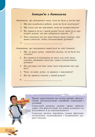 52
Процес дорослішання має кілька вимірів: фізіоло-
гічний, інтелектуальний, емоційний, соціальний і
духовний.
Соціальний розвиток людини триває набагато
довше, ніж фізіологічний: від повної залежності до
незалежності й до взаємозалежності.
Соціальна зрілість передбачає уміння ефективно
спілкуватися, налагоджувати і підтримувати здо-
рові стосунки.
  
Інтерв’ю з батьками
Запитання, що стосуються часу, коли ви були у моєму віці:
1.
	
Що вам подобалося робити, коли ви були підлітками?
2.
	
Що стало для вас важливим, коли ви подорослішали?
3.
	
Які правила були у вашій родині (коли треба було при-
ходити додому, що вам забороняли вдягати...)?
4.
	
Чого очікували від вас ваші батьки щодо куріння, вжи-
вання алкоголю, інших психоактивних речовин?
5.
	
_______________________________
  
Запитання, що стосуються вашої ролі як моїх батьків:
1.
	
Що, на вашу думку, змінилося відтоді, як ви були під-
літками?
2.
	
Які правила й очікування ви маєте для мене щодо
куріння, вживання алкоголю, інших психоактивних
речовин?
3.
	
Які наслідки для мене може мати порушення цих пра-
вил?
4.
	
Чому, на вашу думку, ці правила є важливими?
5.
	
Які ще правила існують у нашій родині?
6.
	
_______________________________
 